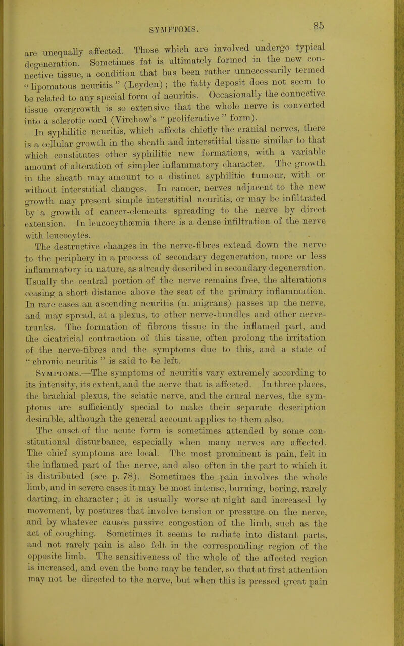 are unequally affected. Those which are involved undergo typical defeneration. Sometimes fat is ultimately formed in the new con- nective tissue, a condition that has been rather unnecessarily termed « lipomatosis neuritis  (Leyden); the fatty deposit does not seem to be related to any special form of neuritis. Occasionally the connective tissue overgrowth is so extensive that the whole nerve is converted into a sclerotic cord (Virchow's  proliferative  form). In syphilitic neuritis, which affects chiefly the cranial nerves, there is a cellular growth in the sheath and interstitial tissue similar to that which constitutes other syphilitic new formations, with a variable amount of alteration of simpler inflammatory character. The growth in the sheath may amount to a distinct syphilitic tumour, with or without interstitial changes. In cancer, nerves adjacent to the new growth may present simple interstitial neuritis, or may be infiltrated by a growth of cancer-elements spreading to the nerve by direct extension. In leucocythoemia there is a dense infiltration of the nerve with leucocytes. The destructive changes in the nerve-fibres extend down the nerve to the periphery in a process of secondary degeneration, more or less inflammatory in nature, as already described in secondary degeneration. Usually the central portion of the nerve remains free, the alterations ceasing a short distance above the seat of the primary inflammation. In rare cases an ascending neuritis (n. migrans) passes up the nerve, and may spread, at a plexus, to other nerve-bundles and other nerve- trunks. The formation of fibrous tissue in the inflamed part, and the cicatricial contraction of this tissue, often prolong the irritation of the nerve-fibres and the symptoms due to this, and a state of  chronic neuritis  is said to be left. Symptoms.—The symptoms of neuritis vary extremely according to its intensity, its extent, and the nerve that is affected. In three places, the brachial plexus, the sciatic nerve, and the crural nerves, the sym- ptoms are sufficiently special to make their separate description desirable, although the general account applies to them also. The onset of the acute form is sometimes attended by some con- stitutional disturbance, especially when many nerves are affected. The chief symptoms are local. The most prominent is pain, felt in the inflamed part of the nerve, and also often in the part to which it is distributed (see p. 78). Sometimes the pain involves the whole limb, and in severe cases it may be most intense, burning, boring, rarely darting, in character ; it is usually worse at night and increased by movement, by postures that involve tension or pressure on the nerve, and by whatever causes passive congestion of the limb, such as the act of coughing. Sometimes it seems to radiate into distant parts, and not rarely pain is also felt in the corresponding region of the opposite limb. The sensitiveness of the whole of the affected region is increased, and even the bone may be tender, so that at first attention may not be directed to the nerve, but when this is pressed groat pain