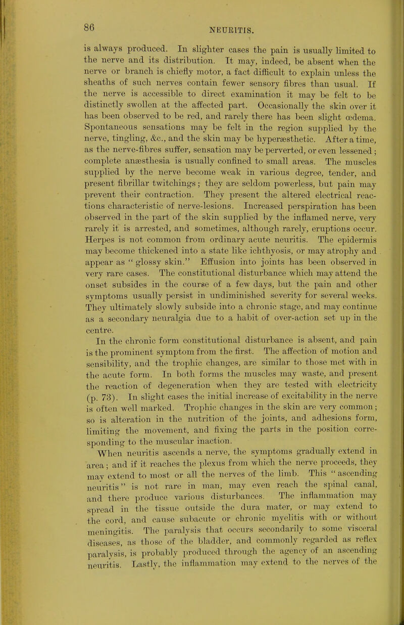is always produced. In slighter cases the pain is usually limited to the nerve and its distribution. It may, indeed, be absent when the nerve or branch is chiefly motor, a fact difficult to explain unless the sheaths of such nerves contain fewer sensory fibres than usual. If the nerve is accessible to direct examination it may be felt to be distinctly swollen at the affected part. Occasionally the skin over it has been observed to be red, and rarely there has been slight oedema. Spontaneous sensations may be felt in the region supplied by the nerve, tingling, &c, and the skin may be hyperaesthetic. After a time, as the nerve-fibres suffer, sensation may be perverted, or even lessened; complete anaesthesia is usually confined to small areas. The muscles supplied by the nerve become weak in various degree, tender, and present fibrillar twitchings; they are seldom powerless, but pain may prevent their contraction. They present the altered electrical reac- tions characteristic of nerve-lesions. Increased perspiration has been observed in the part of the skin supplied by the inflamed nerve, very rarely it is arrested, and sometimes, although rarely, eruptions occur. Herpes is not common from ordinary acute neuritis. The epidermis may become thickened into a state like ichthyosis, or may atrophy and appear as  glossy skin. Effusion into joints has been observed in very rare cases. The constitutional disturbance which may attend the onset subsides in the course of a few days, but the pain and other symptoms usually persist in undiminished severity for several weeks. They ultimately slowly subside into a chronic stage, and may continue as a secondary neuralgia due to a habit of over-action set up in the centre. In the chronic form constitutional disturbance is absent, and pain is the prominent symptom from the first. The affection of motion and sensibility, and the trophic changes, are similar to those met with in the acute form. In both forms the muscles may waste, and present the reaction of degeneration when they are tested with electricity (p. 73). In slight cases the initial increase of excitability in the nerve is often well marked. Trophic changes in the skin are very common; so is alteration in the nutrition of the joints, and adhesions form, limiting the movement, and fixing the parts in the position corre- sponding to the muscular inaction. When neui-itis ascends a nerve, the symptoms gradually extend in area; and if it reaches the plexus from which the nerve proceeds, they may extend to most or all the nerves of the limb. This  ascending neuritis is not rare in man, may even reach the spinal canal, and there produce various disturbances. The inflammation may spread in the tissue outside the dura mater, or may extend to the cord, and cause subacute or chronic myelitis with or without meningitis. The paralysis that occurs secondarily to some visceral diseases, as those of the bladder, and commonly regarded as reflex paralysis, is probably produced through the agency of an ascending neuritis. Lastly, the inflammation may extend to the nerves of the