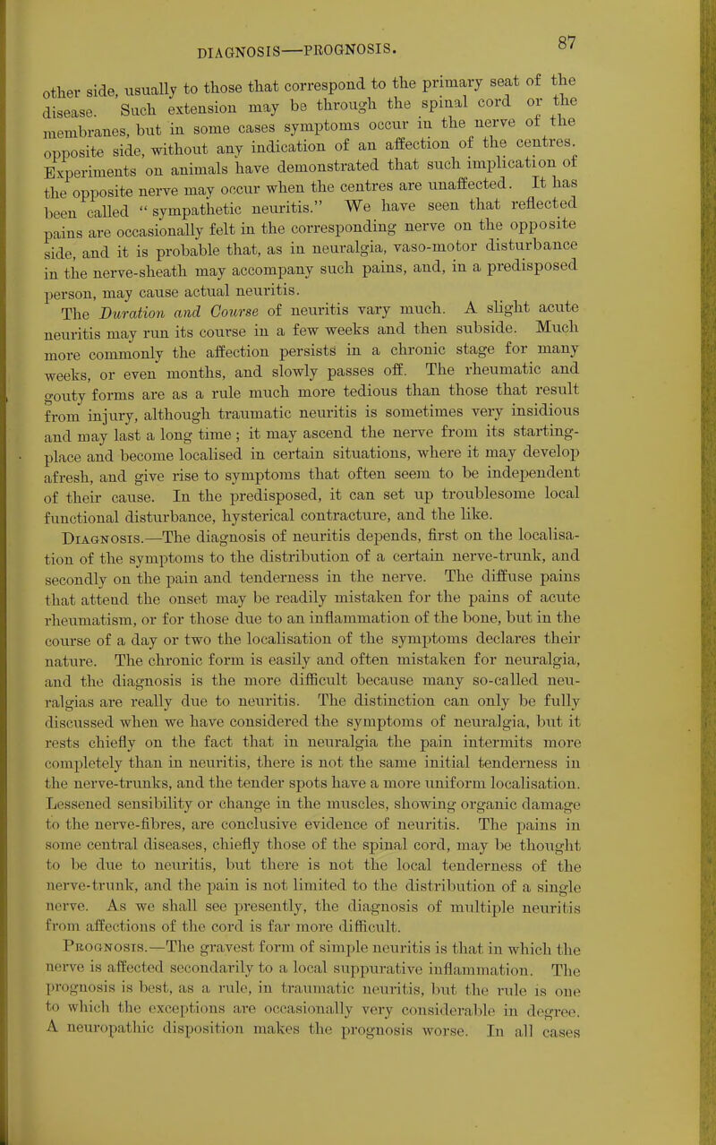 DIAGNOSIS PROGNOSIS. other side, usually to those that correspond to the primary seat of the disease. Such extension may be through the spinal cord or the membranes, but in some cases symptoms occur in the nerve of the opposite side, without any indication of an affection of the centres Experiments on animals have demonstrated that such implication ot the opposite nerve may occur when the centres are unaffected. It has been called  sympathetic neuritis. We have seen that reflected pains are occasionally felt in the corresponding- nerve on the opposite side, and it is probable that, as in neuralgia, vaso-motor disturbance in the nerve-sheath may accompany such pains, and, in a predisposed person, may cause actual neuritis. The Duration and Course of neuritis vary much. A slight acute neuritis may run its course in a few weeks and then subside. Much more commonly the affection persists in a chronic stage for many weeks, or even months, and slowly passes off. The rheumatic and gouty forms are as a rule much more tedious than those that result from injury, although traumatic neuritis is sometimes very insidious and may last a long time ; it may ascend the nerve from its starting- place and become localised in certain situations, where it may develop afresh, and give rise to symptoms that often seem to be independent of their cause. In the predisposed, it can set up troublesome local functional disturbance, hysterical contracture, and the like. Diagnosis.—The diagnosis of neuritis depends, first on the localisa- tion of the symptoms to the distribution of a certain nerve-trunk, and secondly on the pain and tenderness in the nerve. The diffuse pains that attend the onset may be readily mistaken for the pains of acute rheumatism, or for those due to an inflammation of the bone, but in the course of a day or two the localisation of the symptoms declares their nature. The chronic form is easily and often mistaken for neuralgia, and the diagnosis is the more difficult because many so-called neu- ralgias are really due to neuritis. The distinction can only be fully discussed when we have considered the symptoms of neuralgia, but it rests chiefly on the fact that in neuralgia the pain intermits more completely than in neuritis, there is not the same initial tenderness in the nerve-trunks, and the tender spots have a more uniform localisation. Lessened sensibility or change in the muscles, showing organic damage to the nerve-fibres, are conclusive evidence of neuritis. The pains in some central diseases, chiefly those of the spinal cord, may be thought to be due to neuritis, but there is not the local tenderness of the nerve-trunk, and the pain is not limited to the distribution of a single nerve. As we shall see presently, the diagnosis of multiple neuritis from affections of the cord is far more difficult. Prognosis.—The gravest form of simple neuritis is that in which the nerve is a ffected secondarily to a local suppurative inflammation. The prognosis is best, as a rule, in traumatic neuritis, but the ride is one to which the exceptions are occasionally very considerable in degree. A neuropathic disposition makes the prognosis worse. In all cases