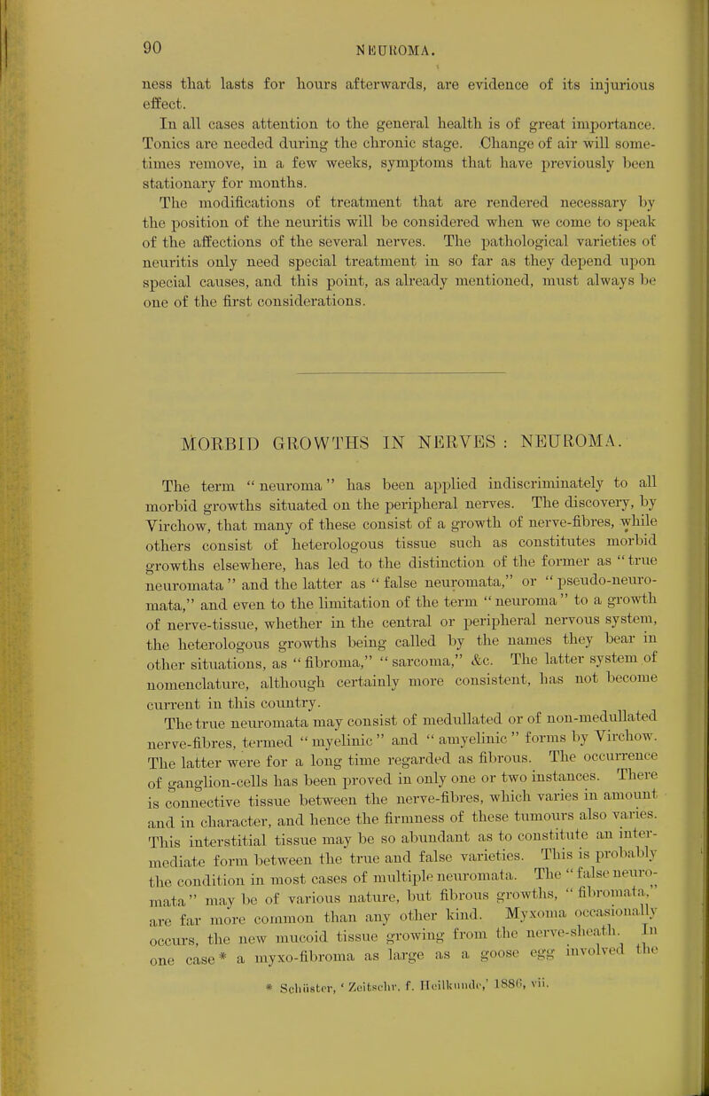 ness that lasts for hours afterwards, are evidence of its injurious effect. In all cases attention to the general health is of great importance. Tonics are needed during the chronic stage. Change of air will some- times remove, in a few weeks, symptoms that have previously been stationary for months. The modifications of treatment that are rendered necessary by the position of the neuritis will be considered when we come to speak of the affections of the several nerves. The pathological varieties of neuritis only need special treatment in so far as they depend upon special causes, and this point, as already mentioned, must always be one of the first considerations. MORBID GROWTHS IN NERVES : NEUROMA. The term neuroma has been applied indiscriminately to all morbid growths situated on the peripheral nerves. The discovery, by Virchow, that many of these consist of a growth of nerve-fibres, while others consist of heterologous tissue such as constitutes morbid growths elsewhere, has led to the distinction of the former as true neuromata and the latter as false neuromata, or pseudo-neuro- mata, and even to the limitation of the term neuroma to a growth of nerve-tissue, whether in the central or peripheral nervous system, the heterologous growths being called by the names they bear in other situations, as fibroma, sarcoma, Ac. The latter system of nomenclature, although certainly more consistent, has not become current in this country. The true neuromata may consist of medullated or of non-medullated nerve-fibres, termed myelinic and amyelinic forms by Virchow. The latter were for a long time regarded as fibrous. The occurrence of ganglion-cells has been proved in only one or two instances. There is connective tissue between the nerve-fibres, which varies in amount and in character, and hence the firmness of these tumours also varu s. This interstitial tissue may be so abundant as to constitute an inter- mediate form between the true and false varieties. This is probably the condition in most cases of multiple neuromata. The false neuro- mata maybe of various nature, but fibrous growths, fibromata, are far more common than any other kind. Myxoma occasionally occurs, the new mucoid tissue growing from the nerve-sheatk In one case* a myxo-fibroma as large as a goose egg involved the * Schuster, ' Zeitschv. f. Heilkundc,' 1>SS,;. vii.