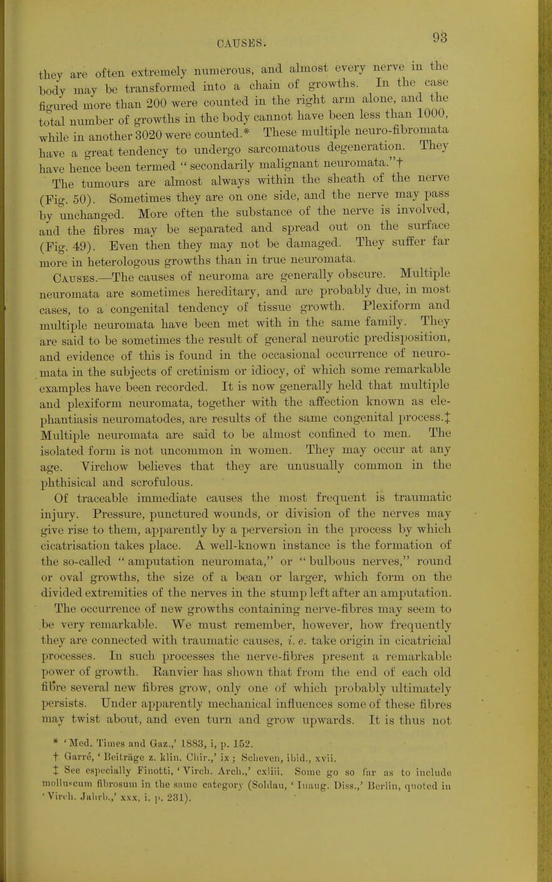 CAUSES. they are often extremely numerous, and almost every nerve m the body may be transformed into a chain of growths. In the case figured more than 200 were counted in the right arm alone, and the total number of growths in the body cannot have been less than 1000, while in another 3020 were counted * These multiple neuro-fibromata have a great tendency to undergo sarcomatous degeneration. They have hence been termed  secondarily malignant neuromata.f The tumours are almost always within the sheath of the nerve (Fig. 50). Sometimes they are on one side, and the nerve may pass by unchanged. More often the substance of the nerve is involved, and the fibres may be separated and spread out on the surface (Fig. 49). Even then they may not be damaged. They suffer far more in heterologous growths than in true neuromata. Causes.—The causes of neuroma are generally obscure. Multiple neuromata are sometimes hereditary, and are probably due, m most cases, to a congenital tendency of tissue growth. Plexiform and multiple neuromata have been met with in the same family. They are said to be sometimes the result of general neurotic predisposition, and evidence of this is found in the occasional occurrence of neuro- mata in the subjects of cretinism or idiocy, of which some remarkable examples have been recorded. It is now generally held that multiple and plexiform neuromata, together with the affection known as ele- phantiasis neuromatodes, are results of the same congenital process. J Multiple neuromata are said to be almost confined to men. The isolated form is not uncommon in women. They may occur at any age. Virchow believes that they are unusually common in the phthisical and scrofulous. Of traceable immediate causes the most frequent is traumatic injury. Pressure, punctured wounds, or division of the nerves may give rise to them, apparently by a perversion in the process by which cicatrisation takes place. A well-known instance is the formation of the so-called  amputation neuromata, or  bulbous nerves, round or oval growths, the size of a bean or larger, which form on the divided extremities of the nerves in the stump left after an amputation. The occurrence of new growths containing nerve-fibres may seem to .be very remarkable. We must remember, however, how frequently they are connected with traumatic causes, i. e. take origin in cicatricial processes. In such processes the nerve-fibres present a remarkable power of growth. Ranvier has shown that from the end of each old fib're several new fibres grow, only one of which probably ultimately persists. Under apparently mechanical influences some of these fibres may twist about, and even turn and grow upwards. It is thus not * ' Med. Times and Gaz.,5 1883, i, p. 152. t Gam'., ' Hcitriige z. klin. Clrir.,' ix; Seheven, ibid., xvii. X See especially Finotti, ' Vireh. Arch.,' cxliii. Some go so far as to include molluscum fibrosum in the same category (Soldau, ' Inaug. Diss.,' Berlin, quoted in 'Vireh. Jahrb.,' xxx, i, ]>. 231).