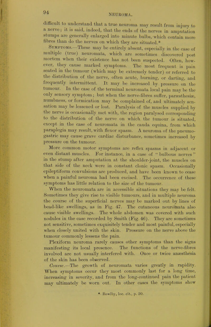 NEUROMA. difficult to understand that a true neuroma may result from injury to a nerve; it is said, indeed, that the ends of the nerves in amputation st umps are generally enlarged into minute bulbs, which contain more fibres than do the nerves on which they are situated.* Symptoms.—These may be entirely absent, especially in the case of multiple (true) neuromata, which arc sometimes discovered post mortem when their existence has not been suspected. Often, how- ever, they cause marked symptoms. The most frequent is pain seated in the tumour (which may be extremely tender) or referred to the distribution of the nerve, often acute, burning, or darting, and frequently intermittent. It may be increased by pressure on the tumour. In the case of the terminal neuromata local pain may be the only sensory symptom; but when the nerve-fibres suffer, parasthesiae, numbness, or formication may be complained of, and ultimately sen- sation may be lessened or lost. Paralysis of the muscles supplied by the nerve is occasionally met with, the region paralysed corresponding to the distribution of the nerve on which the tumour is situated, except in the case of neuromata in the cauda equina, from which paraplegia may result, with flexor spasm. A neuroma of the pneumo- gastric may cause grave cardiac disturbance, sometimes increased by pressure on the tumour. More common motor symptoms are reflex spasms in adjacent or even distant muscles. For instance, in a case of  bulbous nerves  in the stump after amputation at the shoulder-joint, the muscles on that side of the neck were in constant clonic spasm. Occasionally epileptiform convulsions are produced, and have been known to cease when a painful neuroma had been excised. The occuiTence of these symptoms has little relation to the size of the tumour. When the neuromata are in accessible situations they may be felt. Sometimes they give rise to visible tumours, and in multiple neuroma the course of the superficial nerves may be marked out by lines of bead-like swellings, as in Fig. 47. The cutaneous neuromata also cause visible swellings. The whole abdomen was covered with such nodules in the case recorded by Smith (Fig. 46). They are sometimes not sensitive, sometimes exquisitely tender and most painful, especially when closely united with the skin. Pressure on the nerve above the tumour commonly lessens the pain. Plexiform neuroma rarely causes other symptoms than the signs manifesting its local presence. The functions of the nerve-fibres involved are not usually interfered with. Once or twice antesthesia of the skin has been observed. Course.—The growth of neuromata varies greatly in rapidity. When symptoms occur they most commonly last for a long time, increasing in severity, and from the long-continued pain the patienl may ultimately be worn out. In other cases the symptoms show * liowlby, loc. cit., p. 20.