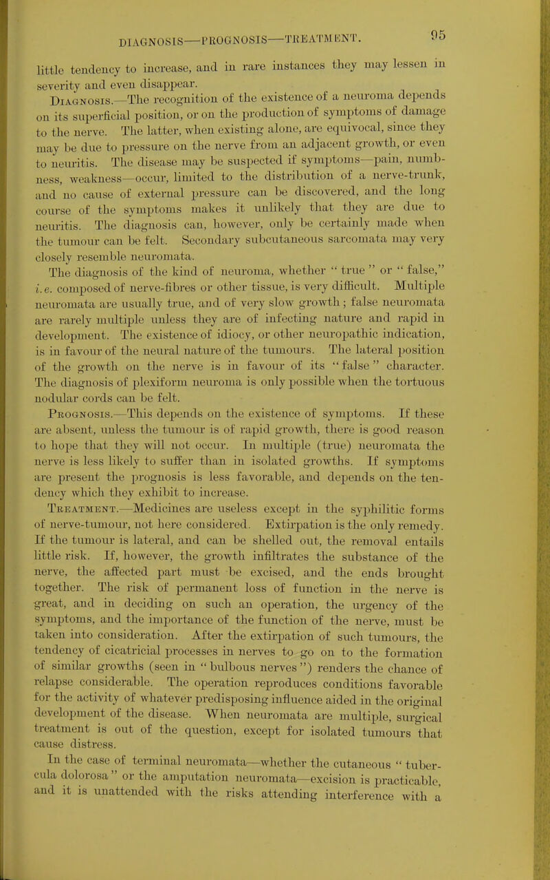 DIAGNOSIS—PROGNOSIS—TREATMENT. little tendency to increase, and in rare instances they may lessen in severity and even disappear. Diagnosis.—The recognition of the existence of a neuroma depends on its superficial position, or on the production of symptoms of damage to the nerve. The latter, when existing alone, are equivocal, since they may be due to pressure on the nerve from an adjacent growth, or even to neuritis. The disease may be suspected if symptoms—pain, numb- ness, weakness—occur, limited to the distribution of a nerve-trunk, and no cause of external pressure can be discovered, and the long course of the symptoms makes it unlikely that they are due to neuritis. The diagnosis can, however, only be certainly made when the tumour can be felt. Secondary subcutaneous sarcomata may very closely resemble neuromata. The diagnosis of the kind of neuroma, whether  true  or  false, i.e. composed of nerve-fibres or other tissue, is very difficult. Multiple neuromata are usually true, and of very slow growth; false neuromata are rarely multiple unless they are of infecting nature and rapid in development. The existence of idiocy, or other neuropathic indication, is in favour of the neural nature of the tumours. The lateral position of the growth on the nerve is in favour of its false character. The diagnosis of plexiform neuroma is only possible when the tortuous nodular cords can be felt. Prognosis.—This depends on the existence of symptoms. If these are absent, unless the tumour is of rapid growth, there is good reason to hope that they will not occur. In multiple (true) neuromata the nerve is less likely to suffer than in isolated growths. If symptoms are present the prognosis is less favorable, and depends on the ten- dency which they exhibit to increase. Treatment.—Medicines are useless except in the syphilitic forms of nerve-tumour, not here considered. Extirpation is the only remedy. If the tumour is lateral, and can be shelled out, the removal entails little risk. If, however, the growth infiltrates the substance of the nerve, the affected part must be excised, and the ends brought together. The risk of permanent loss of function in the nerve is great, and in deciding on such an operation, the urgency of the symptoms, and the importance of the function of the nerve, must be taken into consideration. After the extirpation of such tumours, the tendency of cicatricial processes in nerves to go on to the formation of similar growths (seen in  bulbous nerves ) renders the chance of relapse considerable. The operation reproduces conditions favorable for the activity of whatever predisposing influence aided in the original development of the disease. When neuromata are multiple, surgical treatment is out of the question, except for isolated tumours that cause distress. In the rase of terminal neuromata—whether the cutaneous  tuber- cula dolorosa or the amputation neuromata—excision is practicable, and it is unattended with the risks attending interference with a