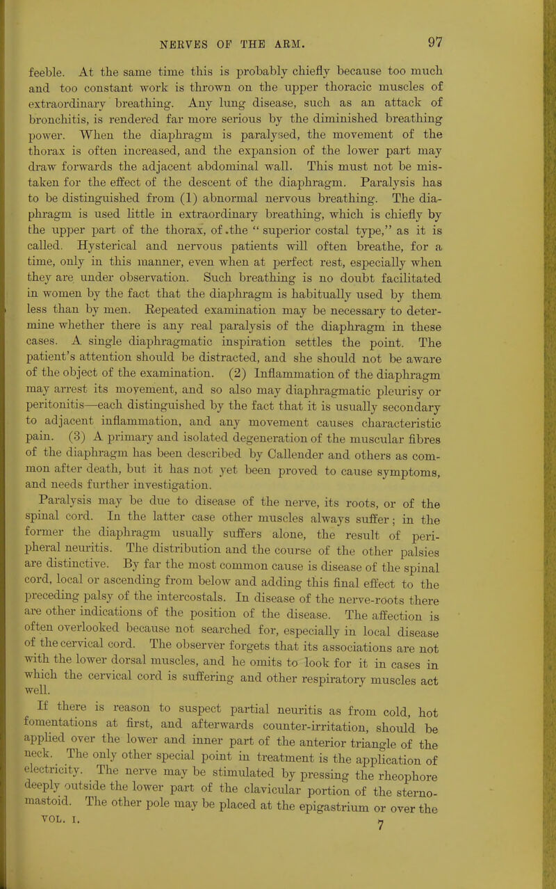 feeble. At the same time this is probably chiefly because too much and too constant work is thrown on the upper thoracic muscles of extraordinary breathing. Any lung disease, such as an attack of bronchitis, is rendered far more serious by the diminished breathing power. When the diaphragm is paralysed, the movement of the thorax is often increased, and the expansion of the lower part may draw forwards the adjacent abdominal wall. This must not be mis- taken for the effect of the descent of the diaphragm. Paralysis has to be distinguished from (1) abnormal nervous breathing. The dia- phragm is used little in extraordinary breathing, which is chiefly by the upper part of the thorax, of .the superior costal type, as it is called. Hysterical and nervous patients will often breathe, for a time, only in this manner, even when at perfect rest, especially when they are under observation. Such breathing is no doubt facilitated in women by the fact that the diaphragm is habitually used by them less than by men. Eepeated examination may be necessary to deter- mine whether there is any real paralysis of the diaphragm in these cases. A single diaphragmatic inspiration settles the point. The patient's attention should be distracted, and she should not be aware of the object of the examination. (2) Inflammation of the diaphragm may arrest its movement, and so also may diaphragmatic pleurisy or peritonitis—each distinguished by the fact that it is usually secondary to adjacent inflammation, and any movement causes characteristic pain. (3) A primary and isolated degeneration of the muscular fibres of the diaphragm has been described by Callender and others as com- mon after death, but it has not yet been proved to cause symptoms, and needs further investigation. Paralysis may be due to disease of the nerve, its roots, or of the spinal cord. In the latter case other muscles always suffer; in the former the diaphragm usually suffers alone, the result of peri- pheral neuritis. The distribution and the course of the other palsies are distinctive. By far the most common cause is disease of the spinal cord, local or ascending from below and adding this final effect to the preceding palsy of the intercostals. In disease of the nerve-roots there are other indications of the position of the disease. The affection is often overlooked because not searched for, especially in local disease of the cervical cord. The observer forgets that its associations are not with the lower dorsal muscles, and he omits to look for it in cases in which the cervical cord is suffering and other respiratory muscles act well. If there is reason to suspect partial neuritis as from cold, hot fomentations at first, and afterwards counter-irritation, should be applied over the lower and inner part of the anterior triangle of the neck. The only other special point in treatment is the application of electricity. The nerve may be stimulated by pressing the rheophore deeply outside the lower part of the clavicular portion of the sterno- mastoid. The other pole may be placed at the epigastrium or over the VOL. I. 7