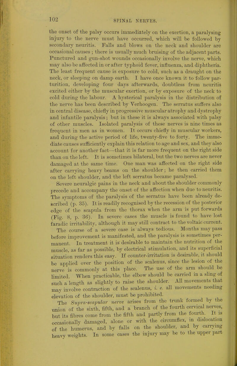 the onset of the palsy occurs immediately on the exertion, a paralysing injury to the nerve must have occurred, which will be followed by secondary neuritis. Palls and blows on the neck and shoulder are occasional catises ; there is usually much bruising of the adjacent parts. Punctured and gun-shot wounds occasionally involve the nerve, which may also be affected in or after typhoid fever, influenza, and diphtheria. The least frequent cause is exposure to cold, such as a draught on the neck, or sleeping on damp earth. I have once known it to follow par- turition, developing four days afterwards, doubtless from neuritis excited either by the muscular exertion, or by exposure of the neck to cold during the labour. A hysterical paralysis in the distribution of the nerve has been described by Verhoogen. The serratus suffers also in central disease, chiefly in progressive muscular atrophy and dystrophy and infantile paralysis; but in these it is always associated with palsy of other muscles. Isolated paralysis of these nerves is nine times as frequent in men as in women. It occurs chiefly in muscular workers, and during the active period of life, twenty-five to forty. The imme- diate causes sufficiently explain this relation to age and sex, and they also account for another fact—that it is far more frequent on the right side than on the left. It is sometimes bilateral, but the two nerves are never damaged at the same time. One man was affected on the right side after carrying heavy beams on the shoulder; he then carried them on the left shoulder, and the left serratus became paralysed. Severe neuralgic pains in the neck and about the shoulder commonly precede and accompany the onset of the affection when due to neuritis. The symptoms of the paralysis of the serratus have been already de- scribed (p. 35). It is readily recognised by the recession of the posterior edge of the scapula from the thorax when the arm is put forwards (Fig. 8, p. 36). In severe cases the muscle is found to have lost f aradic irritability, although it may still contract to the voltaic current. The course of a severe case is always tedious. Months may pass before improvement is manifested, and the paralysis is sometimes per- manent. In treatment it is desirable to maintain the nutrition of the muscle, as far as possible, by electrical stimulation, and its superficial situation renders this easy. If counter-irritation is desirable, it should be applied over the position of the scalenus, since the lesion of the nerve is commonly at this place. The use of the arm should be limited. When practicable, the elbow should be carried in a sling of such a length as slightly to raise the shoidder. All movements that may involve contraction of the scalenus, i. e. all movements needing elevation of the shoulder, must be prohibited. The Supra-scapular nerve arises from the trunk formed by the union of the sixth, fifth, and a branch of the fourth cervical nerves, but its fibres come from the fifth and partly from the fourth. It is occasionally damaged, alone or with the circumflex, in dislocation of the humerus, and by falls on the shoidder, and by carrying heavy weights. In some cases the injury may be to the upper part