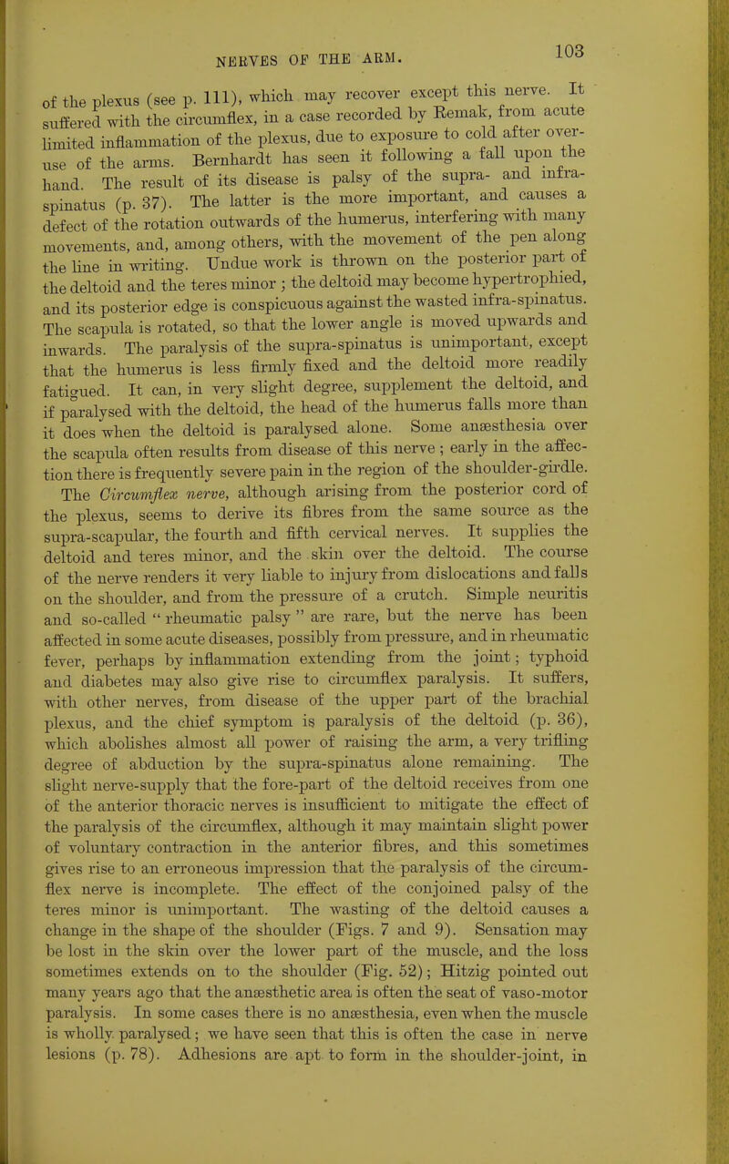 of the plexus (see p. Ill), which may recover except this nerve. It suffered with the circumflex, in a case recorded by Bemak, from acute limited inflammation of the plexus, due to exposure to cold after over- use of the arms. Bernhardt has seen it following a fall upon the hand The result of its disease is palsy of the supra- and infra- spinatus (p 37). The latter is the more important, and causes a defect of the rotation outwards of the humerus, interfering with many movements, and, among others, with the movement of the pen along the line in writing. Undue work is thrown on the posterior part of the deltoid and the teres minor ; the deltoid may become hypertroplned, and its posterior edge is conspicuous against the wasted infra-spinatus. The scapula is rotated, so that the lower angle is moved upwards and inwards. The paralysis of the supra-spinatus is unimportant, except that the humerus is less firmly fixed and the deltoid more readily fatigued. It can, in very slight degree, supplement the deltoid, and if paralysed with the deltoid, the head of the humerus falls more than it does when the deltoid is paralysed alone. Some anaesthesia over the scapula often results from disease of this nerve ; early in the affec- tion there is frequently severe pain in the region of the shoulder-girdle. The Circumflex nerve, although arising from the posterior cord of the plexus, seems to derive its fibres from the same source as the supra-scapular, the fourth and fifth cervical nerves. It supplies the deltoid and teres minor, and the skin over the deltoid. The course of the nerve renders it very liable to injury from dislocations and falls on the shoulder, and from the pressure of a crutch. Simple neuritis and so-called  rheumatic palsy  are rare, but the nerve has been affected in some acute diseases, possibly from pressure, and in rheumatic fever, perhaps by inflammation extending from the joint; typhoid and diabetes may also give rise to circumflex paralysis. It suffers, with other nerves, from disease of the upper part of the brachial plexus, and the chief symptom is paralysis of the deltoid (p. 36), which abolishes almost all power of raising the arm, a very trifling degree of abduction by the supra-spinatus alone remaining. The slight nerve-supply that the fore-part of the deltoid receives from one of the anterior thoracic nerves is insufficient to mitigate the effect of the paralysis of the circumflex, although it may maintain slight power of voluntary contraction in the anterior fibres, and this sometimes gives rise to an erroneous impression that the paralysis of the circum- flex nerve is incomplete. The effect of the conjoined palsy of the teres minor is unimportant. The wasting of the deltoid causes a change in the shape of the shoulder (Figs. 7 and 9). Sensation may be lost in the skin over the lower part of the muscle, and the loss sometimes extends on to the shoulder (Fig. 52); Hitzig pointed out many years ago that the anaesthetic area is often the seat of vaso-motor paralysis. In some cases there is no anaesthesia, even when the muscle is wholly, paralysed; we have seen that this is often the case in nerve lesions (p. 78). Adhesions are apt to form in the shoulder-joint, in