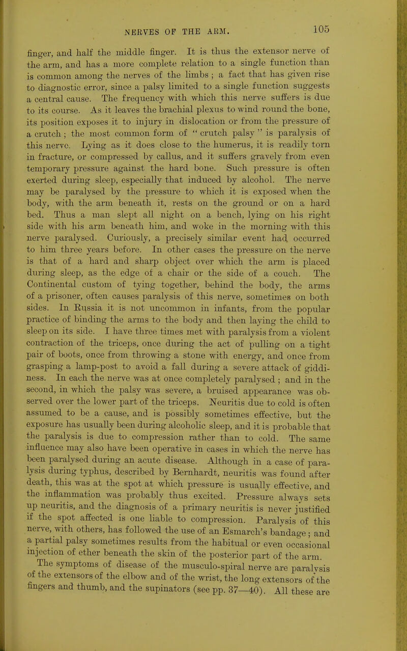finger, and half the middle finger. It is thus the extensor nerve of the arm, and has a more complete relation to a single function than is common among the nerves of the limbs ; a fact that has given rise to diagnostic error, since a palsy limited to a single function suggests a central cause. The frequency with which this nerve suffers is due to its course. As it leaves the brachial plexus to wind round the bone, its position exposes it to injury in dislocation or from the pressure of a crutch; the most common form of  crutch palsy  is paralysis of this nerve. Lying as it does close to the humerus, it is readily torn in fracture, or compressed by callus, and it suffers gravely from even temporary pressure against the hard bone. Such pressure is often exerted during sleep, especially that induced by alcohol. The nerve may be paralysed by the pressure to which it is exposed when the body, with the arm beneath it, rests on the ground or on a hard bed. Thus a man slept all night on a bench, lying on his right side with his arm beneath him, and woke in the morning with this nerve paralysed. Curiously, a precisely similar event had occurred to him three years before. In other cases the pressure on the nerve is that of a hard and sharp object over which the arm is placed during sleep, as the edge of a chair or the side of a couch. The Continental custom of tying together, behind the body, the arms of a prisoner, often causes paralysis of this nerve, sometimes on both sides. In Eussia it is not uncommon in infants, from the popular practice of binding the arms to the body and then laying the child to sleep on its side. I have three times met with paralysis from a violent contraction of the triceps, once during the act of pulling on a tight pair of boots, once from throwing a stone with energy, and once from grasping a lamp-post to avoid a fall during a severe attack of giddi- ness. In each the nerve was at once completely paralysed ; and in the second, in which the palsy was severe, a bruised appearance was ob- served over the lower part of the triceps. Neuritis due to cold is often assumed to be a cause, and is possibly sometimes effective, but the exposure has usually been during alcoholic sleep, and it is probable that the paralysis is due to compression rather than to cold. The same influence may also have been operative in cases in which the nerve has been paralysed during an acute disease. Although in a case of para- lysis during typhus, described by Bernhardt, neuritis was found after death, this was at the spot at which pressure is usually effective, and the inflammation was probably thus excited. Pressure always' sets up neuritis, and the diagnosis of a primary neuritis is never justified if the spot affected is one liable to compression. Paralysis of this nerve, with others, has followed the use of an Esmarch's bandage; and a partial palsy sometimes results from the habitual or even occasional injection of ether beneath the skin of the posterior part of the arm The symptoms of disease of the musculo-spiral nerve are paralysis of the extensors of the elbow and of the wrist, the long extensors of the fingers and thumb, and the supinators (see pp. 37—40). All these are