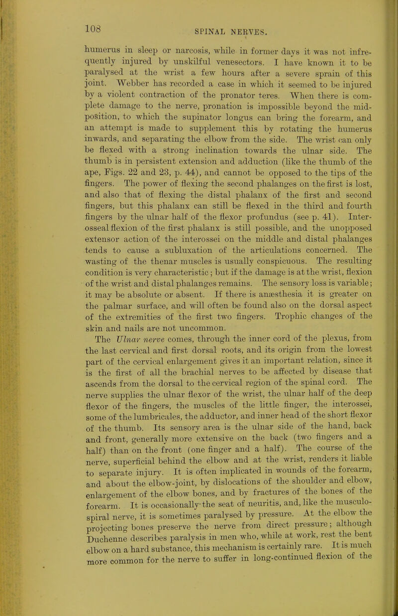 humerus in sleep or narcosis, while in former days it was not infre- quently injured by unskilful venesectors. I have known it to be paralysed at the wrist a few hours after a severe sprain of this joint. Webber has recorded a case in which it seemed to be injured by a violent contraction of the pronator teres. When there is com- plete damage to the nerve, pronation is impossible beyond the mid- position, to which the supinator longus can bring the forearm, and an attempt is made to supplement this by rotating the humerus inwards, and separating the elbow from the side. The wrist can only be flexed with a strong inclination towards the ulnar side. The thumb is in persistent extension and adduction (like the thumb of the ape, Pigs. 22 and 23, p. 44), and cannot be opposed to the tips of the fingers. The power of flexing the second phalanges on the first is lost, and also that of flexing the distal phalanx of the first and second fingers, but this phalanx can still be flexed in the third and fourth fingers by the ulnar half of the flexor profundus (see p. 41). Inter - osseal flexion of the first phalanx is still possible, and the unopposed extensor action of the interossei on the middle and distal phalanges tends to cause a subluxation of the articulations concerned. The wasting of the thenar muscles is usually conspicuous. The resulting condition is very characteristic ; but if the damage is at the wrist, flexion of the wrist and distal phalanges remains. The sensory loss is variable; it may be absolute or absent. If there is anaesthesia it is greater on the palmar surface, and will often be found also on the dorsal aspect of the extremities of the first two fingers. Trophic changes of the skin and nails are not uncommon. The Ulnar nerve comes, through the inner cord of the plexus, from the last cervical and first dorsal roots, and its origin from the lowest part of the cervical enlargement gives it an important relation, since it is the first of all the brachial nerves to be affected by disease that ascends from the dorsal to the cervical region of the spinal cord. The nerve supplies the ulnar flexor of the wrist, the ulnar half of the deep flexor of the fingers, the muscles of the little finger, the interossei, some of the lumbricales, the adductor, and inner head of the short flexor of the thumb. Its sensory area is the ulnar side of the hand, back and front, generally more extensive on the back (two fingers and a half) than on the front (one finger and a half). The course of the nerve, superficial behind the elbow and at the wrist, renders it liable to separate injury. It is often implicated in wounds of the forearm, and about the elbow-joint, by dislocations of the shoulder and elbow, enlargement of the elbow bones, and by fractures of the bones of the forearm. It is occasionally the seat of neuritis, and, like the musculo- spiral nerve, it is sometimes paralysed by pressure. At the elbow the projecting bones preserve the nerve from direct pressure; although Duchenne describes paralysis in men who, while at work, rest the bent elbow on a hard substance, this mechanism is certainly rare. It is much more common for the nerve to suffer in long-continued flexion of the