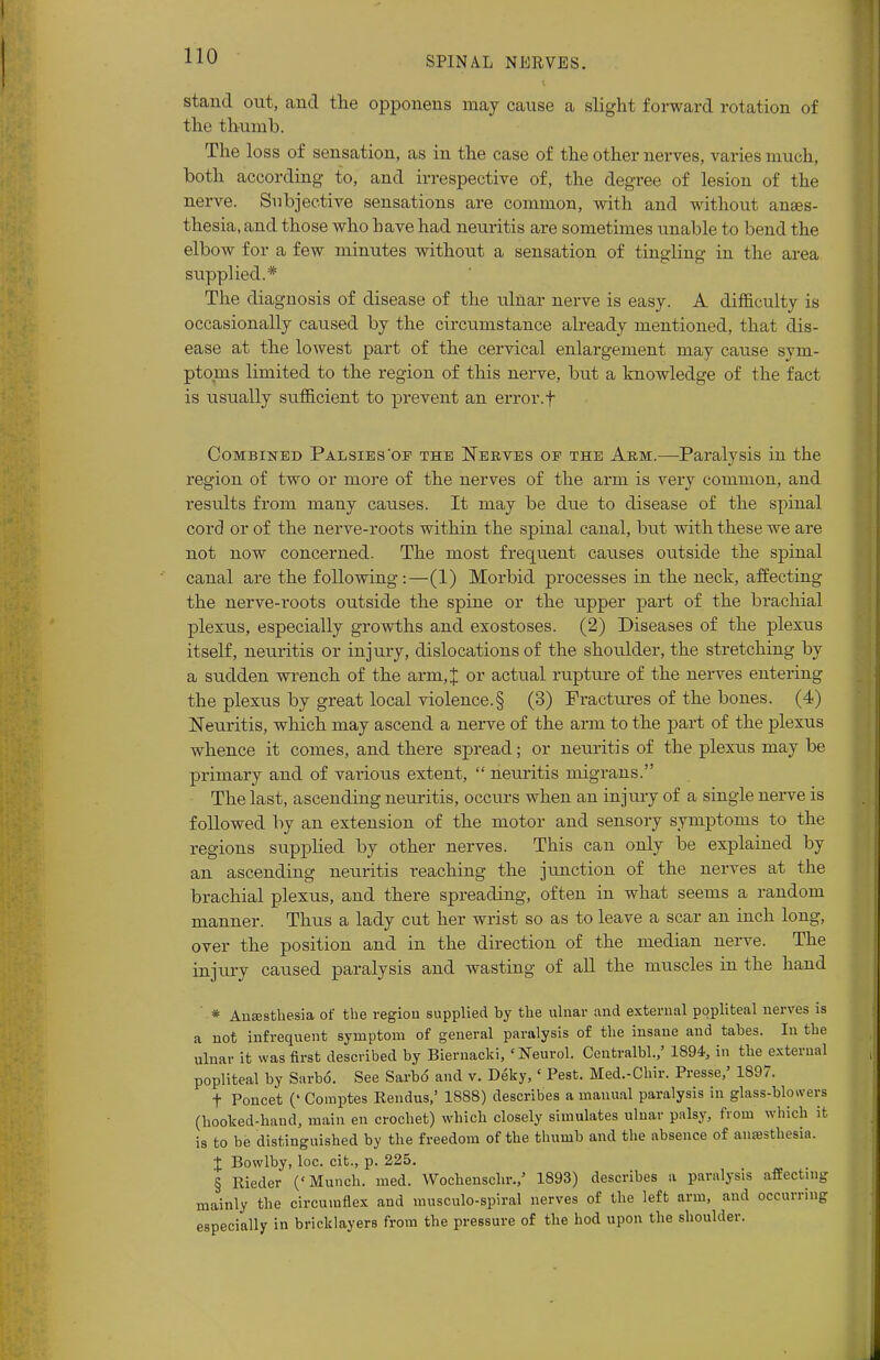 stand out, and the opponens may cause a slight forward rotation of the thumb. The loss of sensation, as in the case of the other nerves, varies much, both according to, and irrespective of, the degree of lesion of the nerve. Subjective sensations are common, with and without anaes- thesia, and those who have had neuritis are sometimes unable to bend the elbow for a few minutes without a sensation of tingling in the area supplied.* The diagnosis of disease of the ulnar nerve is easy. A difficulty is occasionally caused by the circumstance already mentioned, that dis- ease at the lowest part of the cervical enlargement may cause sym- ptoms limited to the region of this nerve, but a knowledge of the fact is usually sufficient to prevent an error.f Combined Palsies'of the Nerves op the Arm.—Paralysis in the region of two or more of the nerves of the arm is very common, and residts from many causes. It may be due to disease of the spinal cord or of the nerve-roots within the spinal canal, but with these we are not now concerned. The most frequent causes outside the spinal canal are the following:—(1) Morbid processes in the neck, affecting the nerve-roots outside the spine or the upper part of the brachial plexus, especially growths and exostoses. (2) Diseases of the plexus itself, neuritis or injury, dislocations of the shoulder, the stretching by a sudden wrench of the arm,J or actual rupture of the nerves entering the plexus by great local violence.§ (3) Fractures of the bones. (4) Neuritis, which may ascend a nerve of the arm to the part of the plexus whence it comes, and there spread; or neuritis of the plexus may be primary and of various extent, neuritis migrans. The last, ascending neuritis, occurs when an injury of a single nerve is followed by an extension of the motor and sensory symptoms to the regions supplied by other nerves. This can only be explained by an ascending neuritis reaching the junction of the nerves at the brachial plexus, and there spreading, often in what seems a random manner. Thus a lady cut her wrist so as to leave a scar an inch long, over the position and in the direction of the median nerve. The injiuy caused paralysis and wasting of all the muscles in the hand * Ansestliesia of the region supplied by the ulnar and external popliteal nerves is a not infrequent symptom of general paralysis of the insane and tabes. In the ulnar it was first described by Biernacki, 'Neurol. Centralbl.,' 1894, in the external popliteal by Sarbo. See Sarbo and v. Deky,' Pest. Med.-Chir. Presse,' 1897. t Poncet (' Comptes Rendus,' 1888) describes a manual paralysis in glass-blowers (hooked-hand, main en crochet) which closely simulates ulnar palsy, from which it is to be distinguished by the freedom of the thumb and the absence of aufesthesia. % Bowlby, loc. cit., p. 225. § Rieder ('Munch, med. Wochenschr.,' 1893) describes a paralysis affecting mainly the circumflex and musculo-spiral nerves of the left arm, and occurring especially in bricklayers from the pressure of the hod upon the shoulder.