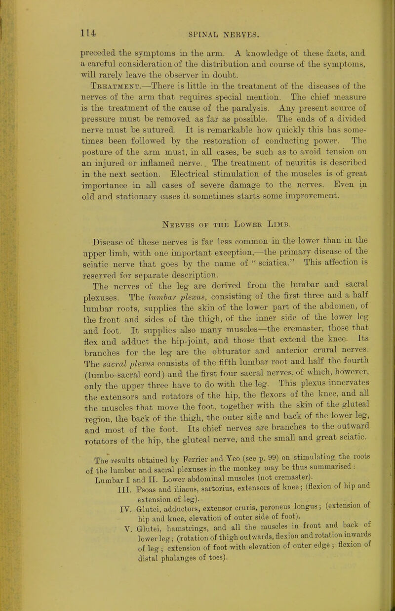 preceded the symptoms in the arm. A knowledge of these facts, and a careful consideration of the distribution and course of the symptoms, will rarely leave the observer in doubt. Treatment.—There is little in the treatment of the diseases of the nerves of the arm that requires special mention. The chief measure is the treatment of the cause of the paralysis. Any present source of pressure must be removed as far as possible. The ends of a divided nerve must be sutured. It is remarkable how quickly this has some- times been followed by the restoration of conducting power. The posture of the arm must, in all cases, be such as to avoid tension on an injured or inflamed nerve. The treatment of neuritis is described in the next section. Electrical stimulation of the muscles is of great importance in all cases of severe damage to the nerves. Even in old and stationary cases it sometimes starts some improvement. Nerves of the Lower Limb. Disease of these nerves is far less common in the lower than in the upper limb, with one important exception,—the primary disease of the sciatic nerve that goes by the name of  sciatica. This affection is reserved for separate description. The nerves of the leg are derived from the lumbar and sacral plexuses. The lumbar plexus, consisting of the first three and a half lumbar roots, supplies the skin of the lower part of the abdomen, of the front and sides of the thigh, of the inner side of the lower leg and foot. It supplies also many muscles—the cremaster, those that flex and adduct the hip-joint, and those that extend the knee. Its branches for the leg are the obturator and anterior crural nerves. The sacral plexus consists of the fifth lumbar root and half the fourth (lumbo-sacral cord) and the first four sacral nerves, of which, however, only the upper three have to do with the leg. This plexus innervates the extensors and rotators of the hip, the flexors of the knee, and all the muscles that move the foot, together with the skin of the gluteal region, the back of the thigh, the outer side and back of the lower leg, and most of the foot. Its chief nerves are branches to the outward rotators of the hip, the gluteal nerve, and the small and great sciatic. The results obtained by Perrier and Yeo (see p. 99) on stimulating the roots of the lumbar and sacral plexuses in the monkey may be thus summarised : Lumbar I and II. Lower abdominal muscles (not cremaster). III. Psoas and iliacus, sartorius, extensors of knee; (flexion of hip and extension of leg). IV. Glutei, adductors, extensor cruris, peroneus longus; (extension ot hip and knee, elevation of outer side of foot). V Glutei, hamstrings, and all the muscles in front and back of lower leg; (rotation of thigh outwards, flexion and rotation inwards of leg ; extension of foot with elevation of outer edge ; flexion of distal phalanges of toes).