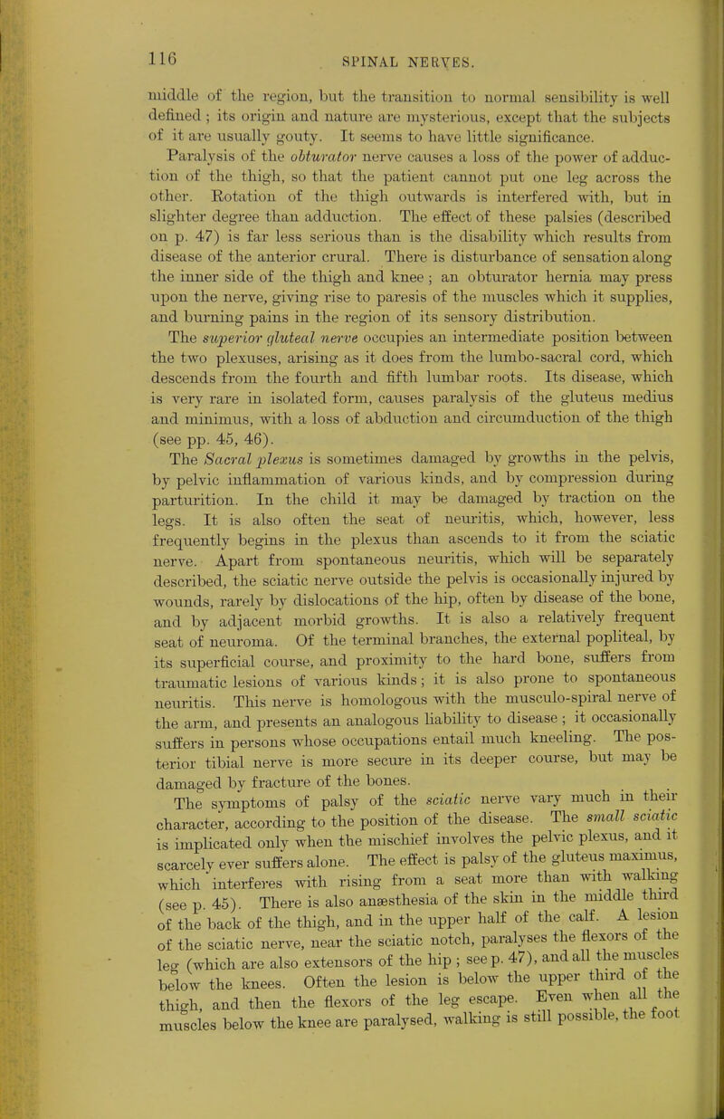 middle of the region, but the transition to normal sensibility is well defined ; its origin and nature are mysterious, except that the subjects of it are usually gouty. It seems to have little significance. Paralysis of the obturator nerve causes a loss of the power of adduc- tion of the thigh, so that the patient cannot put one leg across the other. Rotation of the thigh outwards is interfered with, but in slighter degree than adduction. The effect of these palsies (described on p. 47) is far less serious than is the disability which results from disease of the anterior crural. There is disturbance of sensation along the inner side of the thigh and knee ; an obturator hernia may press upon the nerve, giving rise to paresis of the muscles which it supplies, and burning pains in the region of its sensory distribution. The superior gluteal nerve occupies an intermediate position between the two plexuses, arising as it does from the lumbo-sacral cord, which descends from the fourth and fifth lumbar roots. Its disease, which is very rare in isolated form, causes paralysis of the gluteus medius and minimus, with a loss of abduction and circumduction of the thigh (see pp. 45, 46). The Sacral plexus is sometimes damaged by growths in the pelvis, by pelvic inflammation of various kinds, and by compression during parturition. In the child it may be damaged by traction on the legs. It is also often the seat of neuritis, which, however, less frequently begins in the plexus than ascends to it from the sciatic nerve. Apart from spontaneous neuritis, which will be separately described, the sciatic nerve outside the pelvis is occasionally injured by wounds, rarely by dislocations of the hip, often by disease of the bone, and by adjacent morbid growths. It is also a relatively frequent seat of neuroma. Of the terminal branches, the external popliteal, by its superficial course, and proximity to the hard bone, suffers from traumatic lesions of various kinds; it is also prone to spontaneous neuritis. This nerve is homologous with the musculo-spiral nerve of the arm, and presents an analogous liability to disease ; it occasionally suffers in persons whose occupations entail much kneeling. The pos- terior tibial nerve is more secure in its deeper course, but may be damaged by fracture of the bones. The symptoms of palsy of the sciatic nerve vary much in then- character, according to the position of the disease. The small sciatic is implicated only when the mischief involves the pelvic plexus, and it scarcely ever suffers alone. The effect is palsy of the gluteus maximus, which'interferes with rising from a seat more than with walking (see p 45) There is also ansesthesia of the skin in the middle third of the back of the thigh, and in the upper half of the calf. A lesion of the sciatic nerve, near the sciatic notch, paralyses the flexors of the leg (which are also extensors of the hip ; seep. 47), and all tWuscles below the knees. Often the lesion is below the upper fluid of the thigh, and then the flexors of the leg escape. Even when all the muscles below the knee are paralysed, walking is still possible, the foot