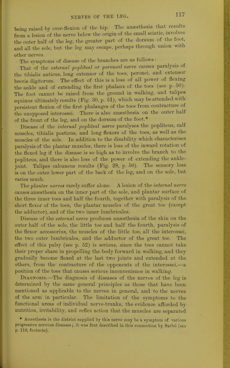 being raised by over-flexion of the hip. The anaesthesia that results from a lesion of the nerve below the origin of the small sciatic, involves the outer half of the leg, the greater part of the dorsum of the foot, and all the sole, but the leg may escape, perhaps through union with other nerves. The symptoms of disease of the branches are as follows : That of the external popliteal or peroneal nerve causes paralysis of the tibialis anticus, long extensor of the toes, peronei, and extensor brevis digitorum. The effect of this is a loss of all power of flexing the ankle and of extending the first phalanx of the toes (see p. 50). The foot cannot be raised from the ground in walking, and talipes equinus ultimately results (Fig. 30, p. 51), which may be attended with persistent flexion of the first phalanges of the toes from contracture of the unopposed interossei. There is also anaesthesia on the outer half of the front of the leg, and on the dorsum of the foot.* Disease of the internal popliteal nerve paralyses the popliteus, calf muscles, tibialis posticus, and long flexors of the toes, as well as the muscles of the sole. In addition to the disability which characterises paralysis of the plantar muscles, there is loss of the inward rotation of the flexed leg if the disease is so high as to involve the branch to the popliteus, and there is also loss of the power of extending the ankle- joint, Talipes calcaneus results (Fig. 28, p. 50). The sensory loss is on the outer lower part of the back of the leg, and on the sole, but varies much. The plantar nerves rarely suffer alone. A lesion of the internal nerve causes anaesthesia on the inner part of the sole, and plantar surface of the three inner toes and half the fourth, together with paralysis of the short flexor of the toes, the plantar muscles of the great toe (except the adductor), and of the two inner lumbricales. Disease of the external nerve produces anaesthesia of the skin on the outer half of the sole, the little toe and half the fourth, paralysis of the flexor accessorius, the muscles of the little toe, all the interossei, the two outer lumbricales, and the adductor of the great toe. The effect of this palsy (see p. 52) is serious, since the toes cannot take their proper share in propelling the body forward in walking, and they gradually become flexed at the last two joints and extended at the others, from the contracture of the opponents of the interossei,—a position of the toes that causes serious inconvenience in walking. Diagnosis.—The diagnosis of diseases of the nerves of the leg is determined by the same general principles as those that have been mentioned as applicable to the nerves in general, and to the nerves of the arm in particular. The limitation of the symptoms to the functional areas of individual nerve-trunks, the evidence afforded by nutrition, irritability, and reflex action that the muscles are separated * Anaesthesia in the district supplied by this nerve may be a symptom of various progressive nervous diseases; it was first described in this connection by Sarbo (see p. 110, footnote).