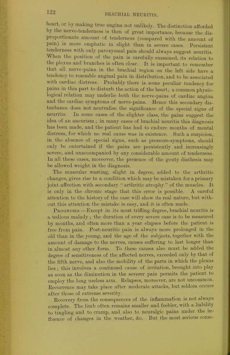 BRACHIAL NEURITIS. heart, or by making true angina not unlikely. The distinction afforded by the nerve-tenderness is then of great importance, because the dis- proportionate amount of tenderness (compared with the amount of pain) is more emphatic in slight than in severe cases. Persistent tenderness with only paroxysmal pain should always suggest neuritis. When the position of the pain is carefully examined, its relation to the plexus and branches is often clear. It is important to remember that all nerve-pains in the brachial region on the left side have a tendency to resemble anginal pain in distribution, and to be associated with cardiac distress. Probably there is some peculiar tendency for pains in this part to disturb the action of the heart; a common physio- logical relation may underlie both the nerve-pains of cardiac angina and the cardiac symptoms of nerve-pains. Hence this secondary dis- turbance does not neutralise the significance of the special signs of neuritis. In some cases of the slighter class, the pains suggest the idea of an aneurism ; in many cases of brachial neuritis this diagnosis has been made, and the patient has had to endure months of mental distress, for which no real cause was in existence. Such a suspicion, in the absence of special signs, such as pressure-symptoms, should only be entertained if the pains are persistently and increasingly severe, and unaccompanied by any considerable amount of tenderness. In all these cases, moreover, the presence of the gouty diathesis may be allowed weight in the diagnosis. The muscular wasting, slight in degree, added to the arthritic changes, gives rise to a condition which may be mistaken for a primary joint affection with secondary  arthritic atrophy  of the muscles. It is only in the chronic stage that this error is possible. A careful attention to the history of the case will show its real nature, but with- out this attention the mistake is easy, and it is often made. Prognosis. — Except in its most trifling degree, brachial neuritis is a tedious malady ; the duration of every severe case is to be measured by months, and often more than a year elapses before the patient is free from pain. Post-neuritic pain is always more prolonged in the old than in the young, and the age of the subjects, together with the amount of damage to the nerves, causes suffering to last longer than in almost any other form. To these causes also must be added the degree of sensitiveness of the affected nerves, exceeded only by that of the fifth nerve, and also the mobility of the parts in which the plexus lies ; this involves a continued cause of irritation, brought into play as soon as the diminution in the severer pain permits the patient to employ the long useless ai-m. Relapses, moreover, are not uncommon. Recurrence may take place after moderate attacks, but seldom occurs after those of extreme severity. Recovery from the consequences of the inflammation is not always complete. The limb often remains smaller and feebler, with a liability to tingling and to cramp, and also to neuralgic pains under the in- fluence of changes in the weather, &c. But the most serious conse-
