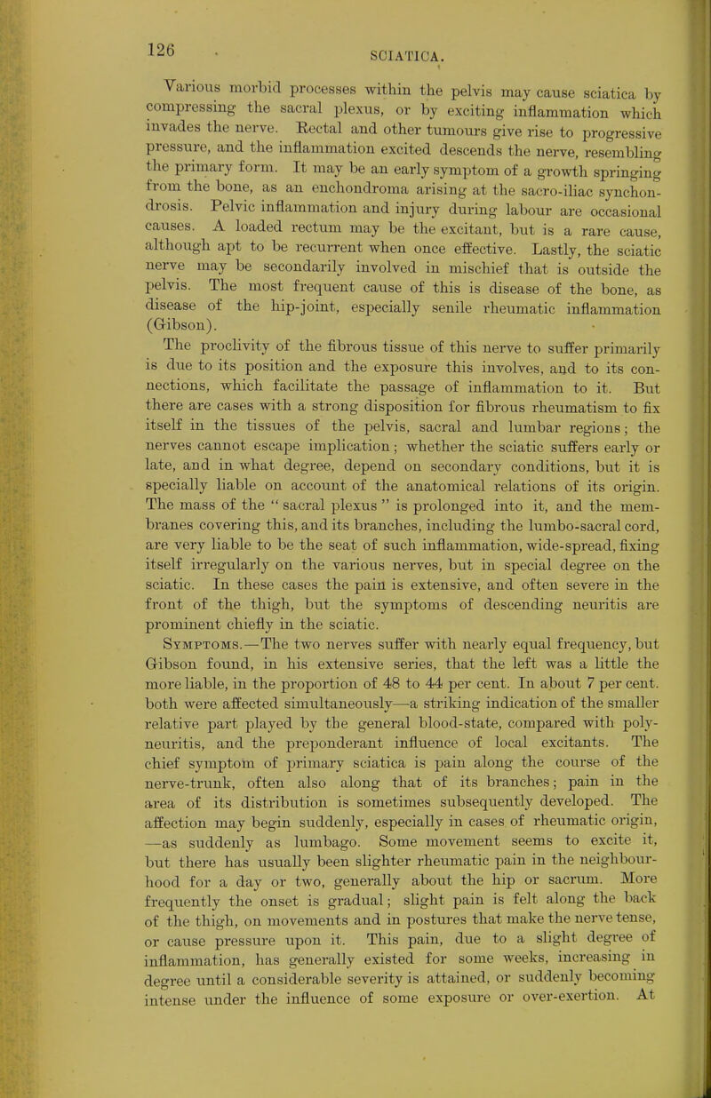 Various morbid processes within the pelvis may cause sciatica by compressing the sacral plexus, or by exciting inflammation which invades the nerve. Eectal and other tumours give rise to progressive pressure, and the inflammation excited descends the nerve, resembling the primary form. It may be an early symptom of a growth springing from the bone, as an enchondroma arising at the sacro-iliac synchon- drosis. Pelvic inflammation and injury during labour are occasional causes. A loaded rectum may be the excitant, but is a rare cause, although apt to be recurrent when once effective. Lastly, the sciatic nerve may be secondarily involved in mischief that is outside the pelvis. The most frequent cause of this is disease of the bone, as disease of the hip-joint, especially senile rheumatic inflammation (G-ibson). The proclivity of the fibrous tissue of this nerve to suffer primarily is due to its position and the exposure this involves, and to its con- nections, which facilitate the passage of inflammation to it. But there are cases with a strong disposition for fibrous rheumatism to fix itself in the tissues of the pelvis, sacral and lumbar regions; the nerves cannot escape implication; whether the sciatic suffers early or late, and in what degree, depend on secondary conditions, but it is specially liable on account of the anatomical relations of its origin. The mass of the sacral plexus is prolonged into it, and the mem- branes covering this, and its branches, including the lumbo-sacral cord, are very liable to be the seat of such inflammation, wide-spread, fixing itself irregularly on the various nerves, but in special degree on the sciatic. In these cases the pain is extensive, and often severe in the front of the thigh, but the symptoms of descending neuritis are prominent chiefly in the sciatic. Symptoms.—The two nerves suffer with nearly equal freqtiency, but Gribson found, in his extensive series, that the left was a little the more liable, in the proportion of 48 to 44 per cent. In about 7 per cent, both were affected simultaneously—a striking indication of the smaller relative part played by the general blood-state, compared with poly- neuritis, and the preponderant influence of local excitants. The chief symptom of primary sciatica is pain along the course of the nerve-trunk, often also along that of its branches; pain in the area of its distribution is sometimes subsequently developed. The affection may begin suddenly, especially in cases of rheumatic origin, —as suddenly as lumbago. Some movement seems to excite it, but there has usually been slighter rheumatic pain in the neighbour- hood for a day or two, generally about the hip or sacrum. More frequently the onset is gradual; slight pain is felt along the back of the thigh, on movements and in postures that make the nerve tense, or cause pressure upon it. This pain, due to a slight degree of inflammation, has generally existed for some weeks, increasing in degree until a considerable severity is attained, or suddenly becoming intense under the influence of some exposure or over-exertion. At