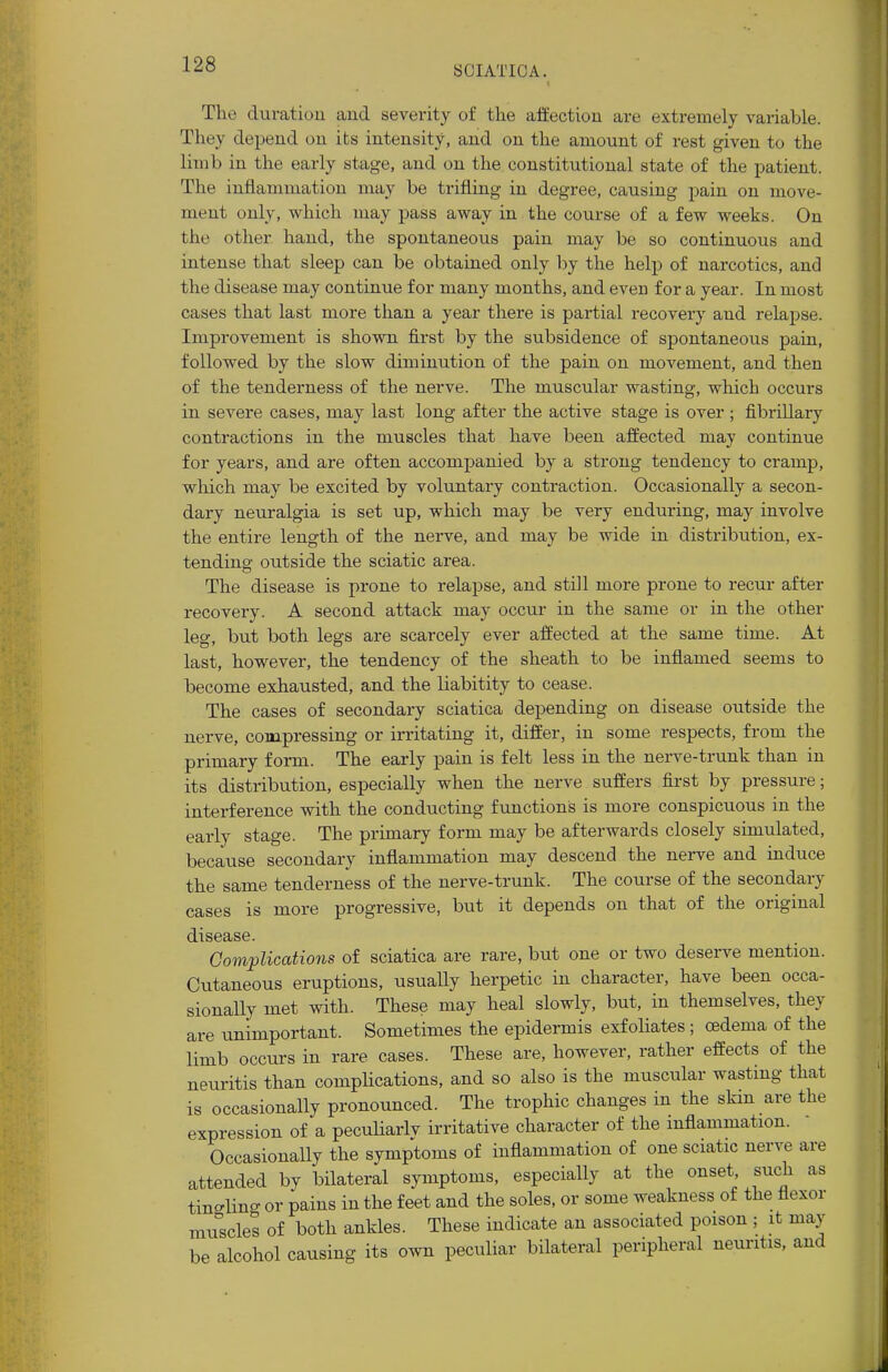 The duration and severity of the affection are extremely variable. They depend on its intensity, and on the amount of rest given to the limb in the early stage, and on the constitutional state of the patient. The inflammation may be trifling in degree, causing pain on move- incut only, which may pass away in the course of a few weeks. On the other hand, the spontaneous pain may be so continuous and intense that sleep can be obtained only by the help of narcotics, and the disease may continue for many months, and even for a year. In most cases that last more than a year there is partial recovery and relapse. Improvement is shown first by the subsidence of spontaneous pain, followed by the slow diminution of the pain on movement, and then of the tenderness of the nerve. The muscular wasting, which occurs in severe cases, may last long after the active stage is over; fibrillary contractions in the muscles that have been affected may continue for years, and are often accompanied by a strong tendency to cramp, which may be excited by voluntary contraction. Occasionally a secon- dary neuralgia is set up, which may be very enduring, may involve the entire length of the nerve, and may be wide in distribution, ex- tending outside the sciatic area. The disease is prone to relapse, and still more prone to recur after recovery. A second attack may occur in the same or in the other leg, but both legs are scarcely ever affected at the same time. At last, however, the tendency of the sheath to be inflamed seems to become exhausted, and the liabitity to cease. The cases of secondary sciatica depending on disease outside the nerve, compressing or irritating it, differ, in some respects, from the primary form. The early pain is felt less in the nerve-trunk than in its distribution, especially when the nerve suffers first by pressure; interference with the conducting functions is more conspicuous in the early stage. The primary form may be afterwards closely simulated, because secondary inflammation may descend the nerve and induce the same tenderness of the nerve-trunk. The course of the secondary cases is more progressive, but it depends on that of the original disease. Complications of sciatica are rare, but one or two deserve mention. Cutaneous eruptions, usually herpetic in character, have been occa- sionally met with. These may heal slowly, but, in themselves, they are unimportant. Sometimes the epidermis exfoliates ; oedema of the limb occurs in rare cases. These are, however, rather effects of the neuritis than complications, and so also is the muscular wasting that is occasionally pronounced. The trophic changes in the skin are the expression of a peculiarlv irritative character of the inflammation. Occasionally the symptoms of inflammation of one sciatic nerve are attended by bilateral symptoms, especially at the onset, such as tingling or pains in the feet and the soles, or some weakness of the flexor muscles of both ankles. These indicate an associated poison ; it may be alcohol causing its own peculiar bilateral peripheral neuritis, and