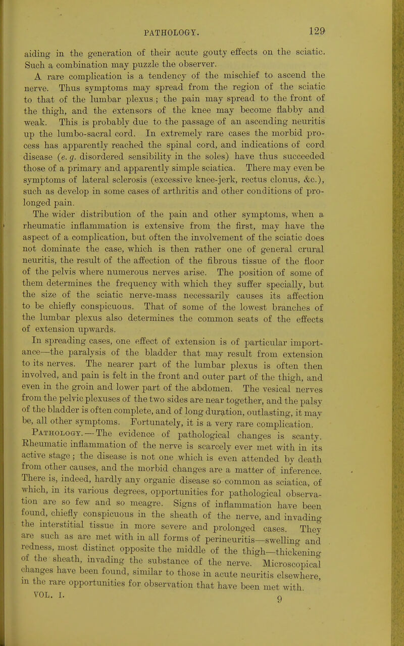 aiding in the generation of their acute gouty effects on the sciatic. Such a combination may puzzle the observer. A rare complication is a tendency of the mischief to ascend the nerve. Thus symptoms may spread from the region of the sciatic to that of the lumbar plexus ; the pain may spread to the front of the thigh, and the extensors of the knee may become flabby and weak. This is probably due to the passage of an ascending neuritis up the lumbo-sacral cord. In extremely rare cases the morbid pro- cess has apparently reached the spinal cord, and indications of cord disease (e. g. disordered sensibility in the soles) have thus succeeded those of a primary and apparently simple sciatica. There may even be symptoms of lateral sclerosis (excessive knee-jerk, rectus clonus, &c), such as develop in some cases of arthritis and other conditions of pro- longed pain. The wider distribution of the pain and other symptoms, when a rheumatic inflammation is extensive from the first, may have the aspect of a complication, but often the involvement of the sciatic does not dominate the case, which is then rather one of general crural neuritis, the result of the affection of the fibrous tissue of the floor of the pelvis where numerous nerves arise. The position of some of them determines the frequency with which they suffer specially, but the size of the sciatic nerve-mass necessarily causes its affection to be chiefly conspicuous. That of some of the lowest branches of the lumbar plexus also determines the common seats of the effects of extension upwards. In spreading cases, one effect of extension is of particular import- ance—the paralysis of the bladder that may result from extension to its nerves. The nearer part of the lumbar plexus is often then involved, and pain is felt in the front and outer part of the thigh, and even in the groin and lower part of the abdomen. The vesical nerves from the pelvic plexuses of the two sides are near together, and the palsy of the bladder is often complete, and of long duration, outlasting, it mav be, all other symptoms. Fortunately, it is a very rare complication. ' Pathology. —The evidence of pathological changes is scanty. Rheumatic inflammation of the nerve is scarcely ever met with in its active stage; the disease is not one which is even attended by death from other causes, and the morbid changes are a matter of inference. There is, indeed, hardly any organic disease so common as sciatica, of which, in its various degrees, opportunities for pathological observa- tion are so few and so meagre. Signs of inflammation have been found, chiefly conspicuous in the sheath of the nerve, and invading the interstitial tissue in more severe and prolonged cases. They are such as are met with in all forms of perineuritis—swelling and redness, most distinct opposite the middle of the thigh-thickening of the sheath, invading the substance of the nerve. Microscopical changes have been found, similar to those in acute neuritis elsewhere m the rare opportunities for observation that have been met with VOL. I. 9