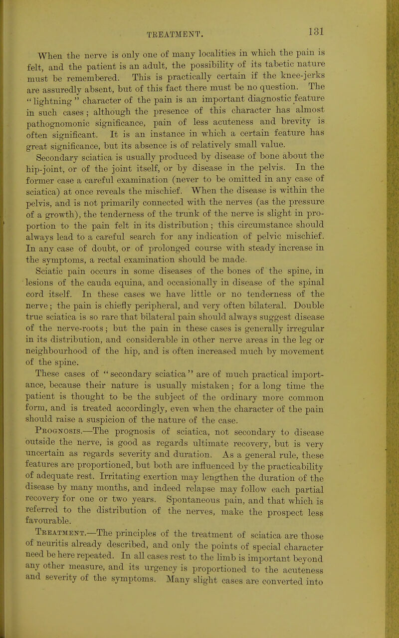 TREATMENT. When the nerve is only one of many localities in which the pain is felt, and the patient is an adult, the possibility of its tabetic nature must be remembered. This is practically certain if the knee-jerks are assuredly absent, but of this fact there must be no question. The lightning character of the pain is an important diagnostic feature in such cases ; although the presence of this character has almost pathognomonic significance, pain of less acuteness and brevity is often significant. It is an instance in which a certain feature has great significance, but its absence is of relatively small value. Secondary sciatica is usually produced by disease of bone about the hip-joint, or of the joint itself, or by disease in the pelvis. In the former case a careful examination (never to be omitted in any case of sciatica) at once reveals the mischief. When the disease is within the pelvis, and is not primarily connected with the nerves (as the pressure of a growth), the tenderness of the trunk of the nerve is slight in pro- portion to the pain felt in its distribution; this circumstance should always lead to a careful search for any indication of pelvic mischief. In any case of doubt, or of prolonged course with steady increase in the symptoms, a rectal examination should be made. Sciatic pain occurs in some diseases of the bones of the spine, in lesions of the cauda equina, and occasionally in disease of the spinal cord itself. In these cases we have little or no tenderness of the nerve; the pain is chiefly peripheral, and very often bilateral. Double true sciatica is so rare that bilateral pain should always suggest disease of the nerve-roots; but the pain in these cases is generally irregular in its distribution, and considerable in other nerve areas in the leg or neighbourhood of the hip, and is often increased much by movement of the spine. These cases of secondary sciatica are of much practical import- ance, because their nature is usually mistaken; for a long time the patient is thought to be the subject of the ordinary more common form, and is treated accordingly, even when the character of the pain should raise a suspicion of the nature of the case. Prognosis.—The prognosis of sciatica, not secondary to disease outside the nerve, is good as regards ultimate recovery, but is very uncertain as regards severity and duration. As a general rule, these features are proportioned, but both are influenced by the practicability of adequate rest. Irritating exertion may lengthen the duration of the disease by many months, and indeed relapse may follow each partial recovery for one or two years. Spontaneous pain, and that which is referred to the distribution of the nerves, make the prospect less favourable. Treatment.—The principles of the treatment of sciatica are those of neuritis already described, and only the points of special character need be here repeated. In all cases rest to the limb is important beyond any other measure, and its urgency is proportioned to the acuteness and severity of the symptoms. Many slight cases are converted into