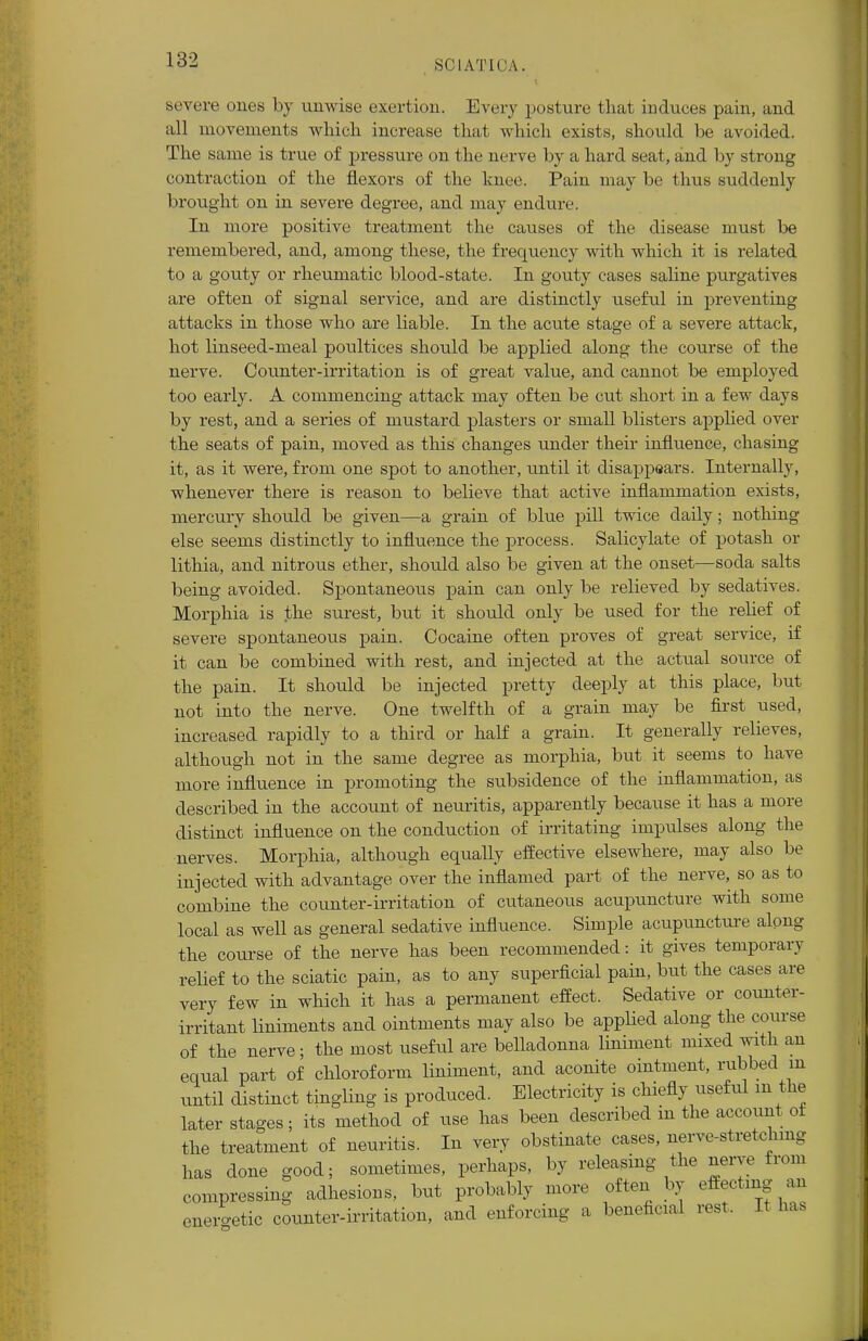 severe ones by unwise exertion. Every posture that induces pain, and all movements which increase that which exists, should be avoided. The same is true of pressure on the nerve by a hard seat, and by strong contraction of the flexors of the knee. Pain may be thus suddenly brought on in severe degree, and may endure. In more positive treatment the causes of the disease must be remembered, and, among these, the frecpaency with which it is related to a gouty or rheumatic blood-state. In gouty cases saline purgatives are often of signal service, and are distinctly useful in preventing attacks in those who are liable. In the acute stage of a severe attack, hot linseed-meal poultices should be applied along the course of the nerve. Counter-irritation is of great value, and cannot be employed too early. A commencing attack may often be cut short in a few days by rest, and a series of mustard plasters or small blisters applied over the seats of pain, moved as this changes under their influence, chasing it, as it were, from one spot to another, until it disappears. Internally, whenever there is reason to believe that active inflammation exists, mercury should be given—a grain of blue pill twice daily; nothing else seems distinctly to influence the process. Salicylate of potash or lithia, and nitrous ether, should also be given at the onset—soda salts being avoided. Spontaneous pain can only be relieved by sedatives. Morphia is the surest, but it should only be used for the relief of severe spontaneous pain. Cocaine often proves of great service, if it can be combined with rest, and injected at the actual source of the pain. It should be injected pretty deeply at this place, but not into the nerve. One twelfth of a grain may be first used, increased rapidly to a third or half a grain. It generally relieves, although not in the same degree as morphia, but it seems to have more influence in promoting the subsidence of the inflammation, as described in the account of neuritis, apparently because it has a more distinct influence on the conduction of irritating impulses along the nerves. Morphia, although equally effective elsewhere, may also be injected with advantage over the inflamed part of the nerve, so as to combine the counter-irritation of cutaneous acupuncture with some local as well as general sedative influence. Simple acupuncture along the course of the nerve has been recommended: it gives temporary relief to the sciatic pain, as to any superficial pain, but the cases are very few in which it has a permanent effect. Sedative or counter- irritant liniments and ointments may also be applied along the course of the nerve; the most useful are belladonna liniment mixed with an equal part of chloroform liniment, and aconite ointment, rubbed in until distinct tingling is produced. Electricity is chiefly useful m the later stages; its method of use has been described in the account of the treatment of neuritis. In very obstinate cases, nerve-stretchmg has done good; sometimes, perhaps, by releasing the nerve from compressing adhesions, but probably more often by effecting an enero-etic counter-irritation, and enforcing a beneficial rest. It has