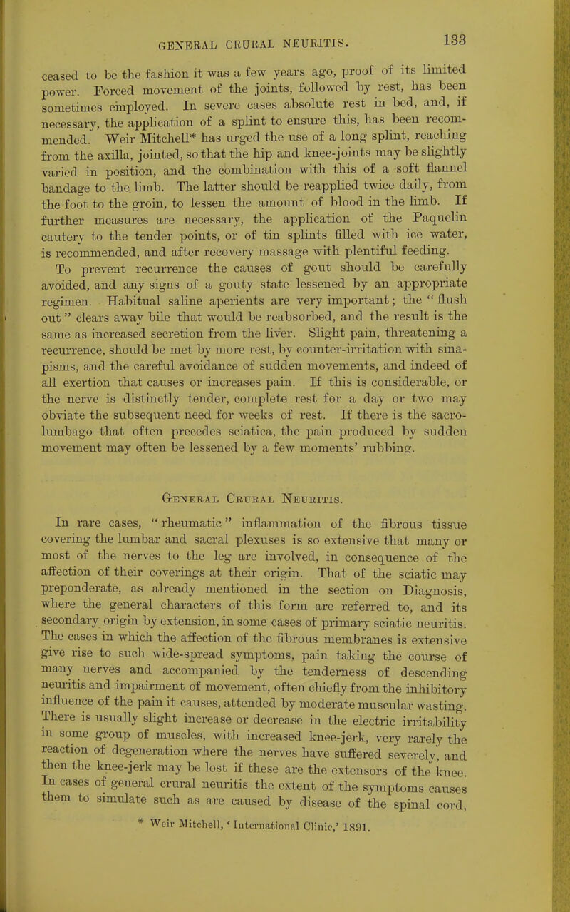 GENERAL ORULtAL NEURITIS. ceased to be the fashion it was a few years ago, proof of its limited power. Forced movement of the joints, followed by rest, has been sometimes employed. In severe cases absolute rest in bed, and, if necessary, the application of a splint to ensure this, has been recom- mended. Weir Mitchell* has urged the use of a long splint, reaching from the axilla, jointed, so that the hip and knee-joints may be slightly varied in position, and the combination with this of a soft flannel bandage to the. limb. The latter should be reapplied twice daily, from the foot to the groin, to lessen the amount of blood in the limb. If further measures are necessary, the application of the Paquelin cautery to the tender points, or of tin splints filled with ice water, is recommended, and after recovery massage with plentiful feeding. To prevent recurrence the causes of gout should be carefully avoided, and any signs of a gouty state lessened by an appropriate regimen. Habitual saline aperients are very important; the  flush out  clears away bile that would be reabsorbed, and the result is the same as increased secretion from the liver. Slight pain, threatening a recurrence, should be met by more rest, by counter-irritation with sina- pisms, and the careful avoidance of sudden movements, and indeed of all exertion that causes or increases pain. If this is considerable, or the nerve is distinctly tender, complete rest for a day or two may obviate the subsequent need for weeks of rest. If there is the sacro- lumbago that often precedes sciatica, the pain produced by sudden movement may often be lessened by a few moments' rubbing. GENERAL CRURAL NEURITIS. In rare cases,  rheumatic inflammation of the fibrous tissue covering the lumbar and sacral plexuses is so extensive that many or most of the nerves to the leg are involved, in consequence of the affection of their coverings at their origin. That of the sciatic may preponderate, as already mentioned in the section on Diagnosis, where the general characters of this form are referred to, and its secondary origin by extension, in some cases of primary sciatic neuritis. The cases in which the affection of the fibrous membranes is extensive give rise to such wide-spread symptoms, pain taking the course of many nerves and accompanied by the tenderness of descending neuritis and impairment of movement, often chiefly from the inhibitory influence of the pain it causes, attended by moderate muscular wasting. There is usually slight increase or decrease in the electric irritability m some group of muscles, with increased knee-jerk, very rarely the reaction of degeneration where the nerves have suffered severely, and then the knee-jerk may be lost if these are the extensors of the knee. In cases of general crural neuritis the extent of the symptoms causes them to simulate such as are caused by disease of the spinal cord, * Weir Mitchell, * International Clinic,5 1891.