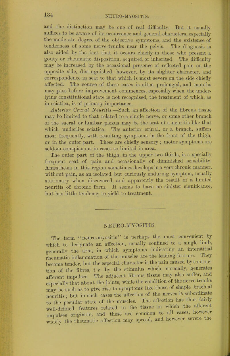 and the distinction may be one of real difficulty. But it usually suffices to be aware of its occurrence and general characters, especially the moderate degree of the objective symptoms, and the existence of tenderness of some nerve-trunks near the pelvis. The diagnosis is also aided by the fact that it occurs chiefly in those who present a gouty or rheumatic disposition, acquired or inherited. The difficulty may be increased by the occasional presence of reflected pain on the opposite side, distinguished, however, by its slighter character, and correspondence in seat to that which is most severe on the side chiefly affected. The course of these cases is often prolonged, and months may pass before improvement commences, especially when the under- lying constitutional state is not recognised, the treatment of which, as in sciatica, is of primary importance. Anterior Crural Neuritis.—Such an affection of the fibrous tissue may be limited to that related to a single nerve, or some other branch of the sacral or lumbar plexus may be the seat of a neuritis like that which underlies sciatica. The anterior crural, or a branch, suffers most frequently, with resulting symptoms in the front of the thigh, or in the outer part. These are chiefly sensory ; motor symptoms are seldom conspicuous in cases so limited in area. The outer part of the thigh, in the upper two thirds, is a specially frequent seat of pain and occasionally of diminished sensibility. Anaesthesia in this region sometimes develops in a very chronic manner, without pain, as an isolated but curiously enduring symptom, usually stationary when discovered, and apparently the result of a limited neuritis of chronic form. It seems to have no sinister significance, but has little tendency to yield to treatment. 1STEUEO-MTOSITIS. The term neuro-myositis is perhaps the most convenient by which to designate an affection, usually confined to a single limb, generally the arm, in which symptoms indicating an interstitial rheumatic inflammation of the muscles are the leading feature. They become tender, but the especial character is the pain caused by contrac- tion of the fibres, i. e. by the stimulus which, normally, generates afferent impulses. The adjacent fibrous tissue may also suffer, and especially that about the joints, while the condition of the nerve trunks may be siich as to give rise to symptoms like those of simple brachial neuritis • but in such cases the affection of the nerves is subordinate to the peculiar state of the muscles. The affection has thus fairly well-defined features related to the tissue in which the afferent impulses originate, and these are common to all cases, however widely the rheumatic affection may spread, and however severe the