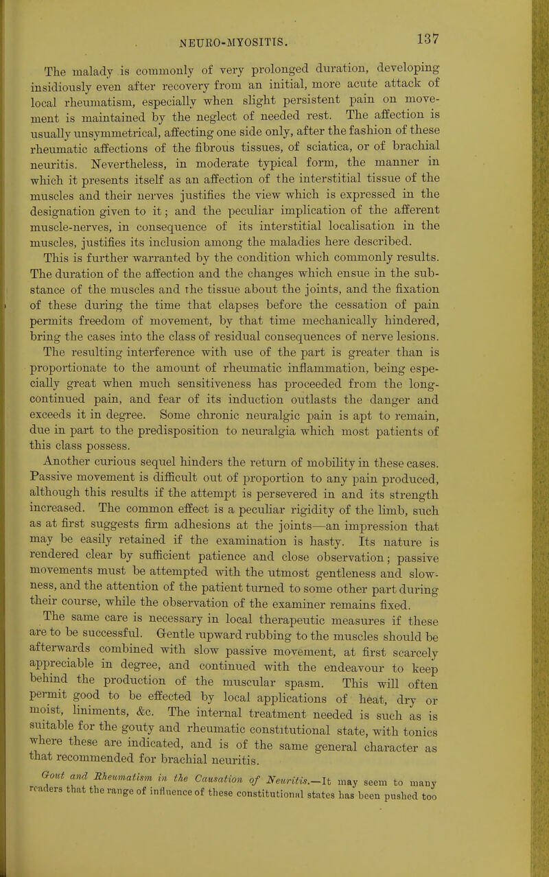 The malady is commonly of very prolonged duration, developing insidiously even after recovery from an initial, more acute attack of local rheumatism, especially when slight persistent pain on move- ment is maintained by the neglect of needed rest. The affection is usually unsymmetrical, affecting one side only, after the fashion of these rheumatic affections of the fibrous tissues, of sciatica, or of brachial neuritis. Nevertheless, in moderate typical form, the manner in which it presents itself as an affection of the interstitial tissue of the muscles and their nerves justifies the view which is expressed in the designation given to it; and the peculiar implication of the afferent mtiscle-nerves, in consequence of its interstitial localisation in the muscles, justifies its inclusion among the maladies here described. This is further warranted by the condition which commonly results. The duration of the affection and the changes which ensue in the sub- stance of the muscles and the tissue about the joints, and the fixation of these during the time that elapses before the cessation of pain permits freedom of movement, by that time mechanically hindered, bring the cases into the class of residual consequences of nerve lesions. The resulting interference with use of the part is greater than is proportionate to the amount of rheumatic inflammation, being espe- cially great when much sensitiveness has proceeded from the long- continued pain, and fear of its induction outlasts the danger and exceeds it in degree. Some chronic neuralgic pain is apt to remain, due in part to the predisposition to neuralgia which most patients of this class possess. Another curious sequel hinders the return of mobility in these cases. Passive movement is difficult out of proportion to any pain produced, although this results if the attempt is persevered in and its strength increased. The common effect is a peculiar rigidity of the limb, such as at first suggests firm adhesions at the joints—an impression that may be easily retained if the examination is hasty. Its nature is rendered clear by sufficient patience and close observation; passive movements must be attempted with the utmost gentleness and slow- ness, and the attention of the patient turned to some other part during their course, while the observation of the examiner remains fixed. The same care is necessary in local therapeutic measures if these are to be successful. Gentle upward rubbing to the muscles should be afterwards combined with slow passive movement, at first scarcely appreciable in degree, and continued with the endeavour to keep behind the production of the muscular spasm. This will often permit good to be effected by local applications of heat, dry or moist, liniments, &c. The internal treatment needed is such as is statable for the gouty and rheumatic constitutional state, with tonics where these are indicated, and is of the same general character as that recommended for brachial neuritis. Gout and Rheumatism in the Causation of Nenritis.-lt may seem to many readers that the range of influence of these constitutional states has been pushed too