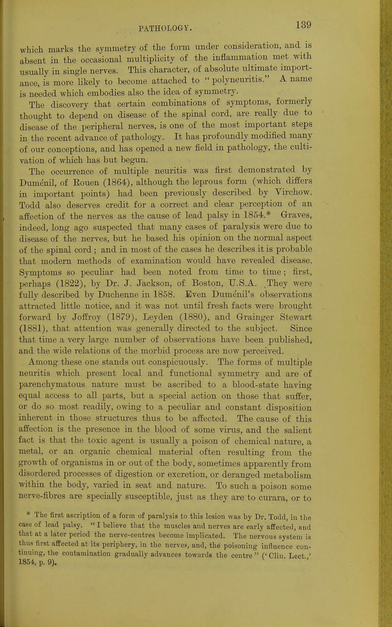PATHOLOGY. which marks the symmetry of the form under consideration, and is absent in the occasional multiplicity of the inflammation met with usually in single nerves. This character, of absolute ultimate import- ance, is more likely to become attached to  polyneuritis. A name is needed which embodies also the idea of symmetry. The discovery that certain combinations of symptoms, formerly thought to depend on disease of the spinal cord, are really due to disease of the peripheral nerves, is one of the most important steps in the recent advance of pathology. It has profoundly modified many of our conceptions, and has opened a new field in pathology, the culti- vation of which has but begun. The occurrence of multiple neuritis was first demonstrated by Dumenil, of Eouen (1864), although the leprous form (which differs in important points) had been previously described by Virchow. Todd also deserves credit for a correct and clear perception of an affection of the nerves as the cause of lead palsy in 1854* Graves, indeed, long ago suspected that many cases of paralysis were due to disease of the nerves, but he based his opinion on the normal aspect of the spinal cord; and in most of the cases he describes it is probable that modern methods of examination would have revealed disease. Symptoms so peculiar had been noted from time to time; first, perhaps (1822), by Dr. J. Jackson, of Boston, U.S.A. .They were fully described by Duchenne in 1858. Even Dumenil's observations attracted little notice, and it was not until fresh facts were brought forward by Joffroy (1879), Leyden (1880), and Grainger Stewart (1881), that attention was generally directed to the subject. Since that time a very large number of observations have been published, and the wide relations of the morbid process are now perceived. Among these one stands out conspicuously. The forms of multiple neuritis which present local and functional symmetry and are of parenchymatous nature must be ascribed to a blood-state having equal access to all parts, but a special action on those that suffer, or do so most readily, owing to a peculiar and constant disposition inherent in those structures thus to be affected. The cause of this affection is the presence in the blood of some virus, and the salient fact is that the toxic agent is usually a poison of chemical nature, a metal, or an organic chemical material often resulting from the growth of organisms in or out of the body, sometimes apparently from disordered processes of digestion or excretion, or deranged metabolism within the body, varied in seat and nature. To such a poison some nerve-fibres are specially susceptible, just as they are to curara, or to * The first ascription of a form of paralysis to this lesion was by Dr. Todd, in the case of lead palsy. I believe that the muscles and nerves are early affected, and that at a later period the nerve-centres become implicated. The nervous system is thus first affected at its periphery, in the nerves, and, the poisoning influence con- tinuing, the contamination gradually advances towards the centre  (' Clin Lect ' 1854, p. 9).