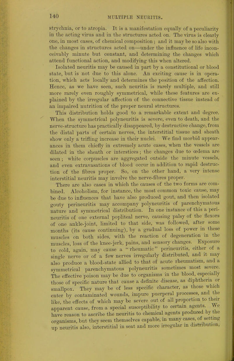 strychnia, or to atropia. It is a manifestation equally of a peculiarity in the acting virus and in the structures acted on. The vims is clearly one, in most cases, of chemical composition; and it may be so also with the changes in structures acted on—under the influence of life incon- ceivably minute but constant, and determining the changes which attend functional action, and modifying this when altered. Isolated neuritis may be caused in part by a constitutional or blood state, but is not due to this alone. An exciting cause is in opera- tion, which acts locally and determines the position of the affection. Hence, as we have seen, such neuritis is rarely multiple, and still more rarely even roughly symmetrical, while these features are ex- plained by the irregular affection of the connective tissue instead of an impaired nutrition of the proper neural structures. This distribution holds good to a remarkable extent and degree. When the symmetrical polyneuritis is severe, even to death, and the nerve-structure has practically disappeared, by destructive change, from the distal parts of certain nerves, the interstitial tissue and sheath show only a trifling increase in their nuclei. We find morbid appear- ances in them chiefly in extremely acute cases, when the vessels are dilated in the sheath or interstices ; the changes due to oedema are seen; white corpuscles are aggregated outside the minute vessels, and even extravasations of blood occur in addition to rapid destruc- tion of the fibres proper. So, on the other hand, a very intense interstitial neuritis may involve the nerve-fibres proper. There are also cases in which the causes of the two forms are com- bined. Alcoholism, for instance, the most common toxic cause, may be due to influences that have also produced gout, and then isolated gouty perineuritis may accompany polyneuritis of parenchymatous nature and symmetrical distribution. In one instance of this a peri- neuritis of one external popliteal nerve, causing palsy of the flexors of one ankle-joint, limited to that side, was followed, after some months (its cause continuing), by a gradual loss of power in these muscles on both sides, with the reaction of degeneration in the muscles, loss of the knee-jerk, pains, and sensory changes. Exposure to cold, again, may cause a rheumatic perineuritis, either of a single nerve or of a few nerves irregularly distributed, and it may also produce a blood-state allied to that of acute rheumatism, and a symmetrical parenchymatous polyneuritis sometimes most severe. The effective poison may be due to organisms in the blood, especially those of specific nature that cause a definite disease, as diphtheria or smallpox. They may be of less specific character, as those which enter by contaminated wounds, impure puerperal processes, and the like, the effects of which may be severe out of all proportion to their apparent cause, from a special susceptibility to certain agents. We have reason to ascribe the neuritis to chemical agents produced by the organisms, but they seem themselves capable, in many cases, of setting up neuritis also, interstitial in seat and more irregular m distribution,