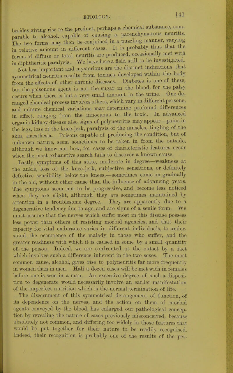 besides giving rise to the product, perhaps a chemical stibstance, com- parable to alcohol, capable of causing a parenchymatous neuritis. The two forms may then be conjoined in a puzzling manner, varying in relative amount in different cases. It is probably thus that the forms of diffuse or total neiiritis are produced, occasionally met with in diphtheritic paralysis. We have here a field still to be investigated. Not less important and mysterious are the distinct indications that symmetrical neuritis results from toxines developed within the body from the effects of other chronic diseases. Diabetes is one of these, but the poisonous agent is not the sugar in the blood, for the palsy occurs when there is but a very small amount in the urine. One de- ranged chemical process involves others, which vary in different persons, and minute chemical variations may determine profound differences in effect, ranging from the innocuous to the toxic. In advanced organic kidney disease also signs of polyneuritis may appear—pains in the legs, loss of the knee-jerk, paralysis of the muscles, tingling of the skin, anaesthesia. Poisons capable of producing the condition, but of unknown nature, seem sometimes to be taken in from the outside, although we know not how, for cases of characteristic features occur when the most exhaustive search fails to discover a known cause. Lastly, symptoms of this state, moderate in degree—wealmess at the ankle, loss of the knee-jerk, subjective sensations, or definitely defective sensibility below the knees,—sometimes come on gradually in the old, without other cause than the influence of advancing years. The symptoms seem not to be progressive, and become less noticed when they are slight, although they are sometimes maintained by attention in a troublesome degree. They are apparently due to a degenerative tendency due to age, and are signs of a senile form. We must assume that the nerves which suffer most in this disease possess less power than others of resisting morbid agencies, and that their capacity for vital endurance varies iu different individuals, to under- stand the occurrence of the malady in those who suffer, and the greater readiness with which it is caused in some by a small quantity of the poison. Indeed, we are confronted at the outset by a fact which involves such a difference inherent in the two sexes. The most common cause, alcohol, gives rise to polyneuritis far more frequently in women than in men. Half a dozen cases will be met with in females before one is seen in a man. An excessive degree of such a disposi- tion to degenerate would necessarily involve an earlier manifestation of the imperfect nutrition which is the normal termination of life. The discernment of this symmetrical derangement of function, of its dependence on the nerves, and the action on them of morbid agents conveyed by the blood, has enlarged our pathological concep- tion by revealing the nature of cases previously misconceived, because absolutely not common, and differing too widely in those features that would be put together for their nature to be readily recognised. Indeed, their recognition is probably one of the results of the per-