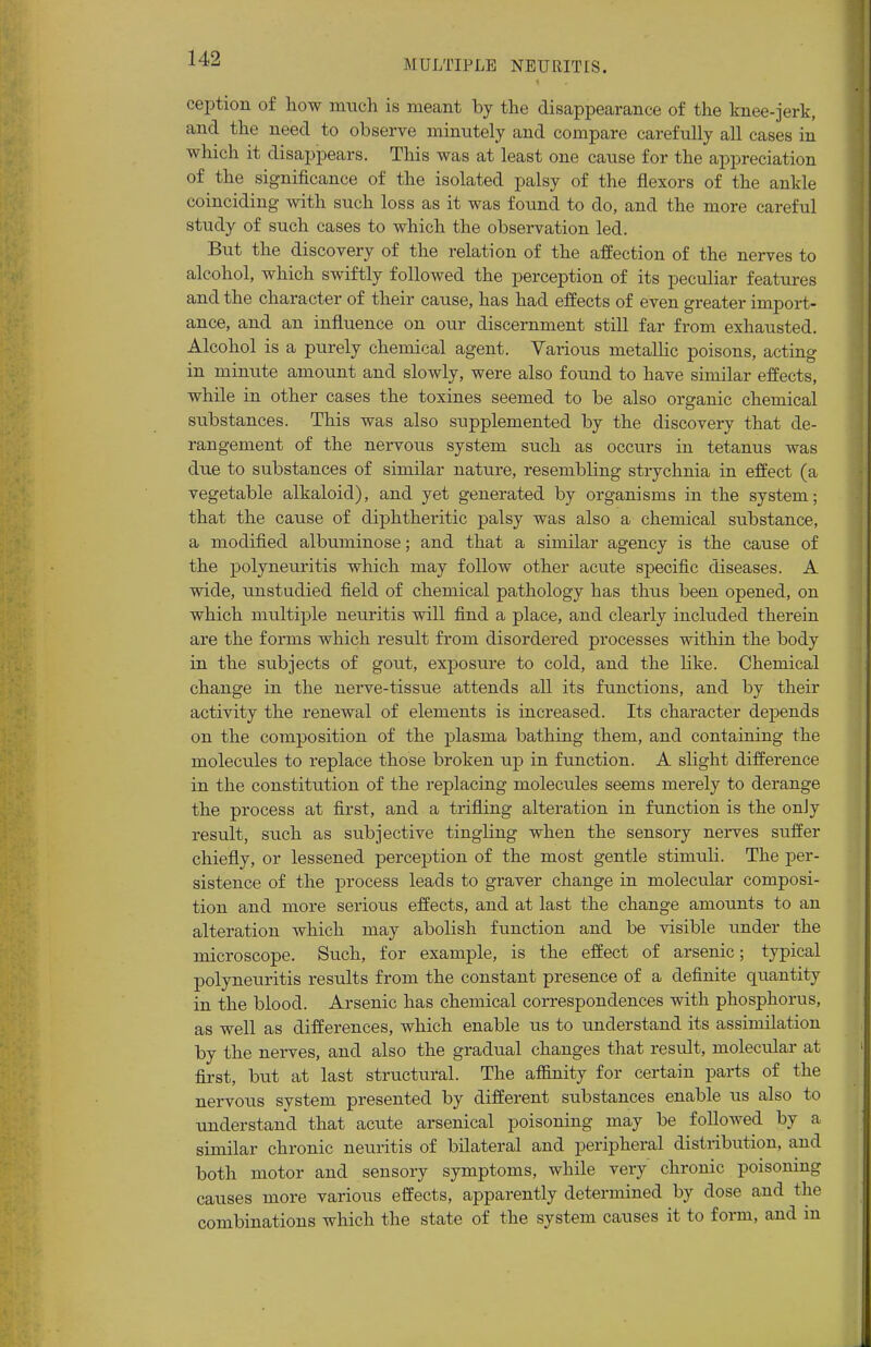 ception of how much is meant by the disappearance of the knee-jerk, and the need to observe minutely and compare carefully all cases in which it disappears. This was at least one cause for the appreciation of the significance of the isolated palsy of the flexors of the ankle coinciding with such loss as it was found to do, and the more careful study of such cases to which the observation led. But the discovery of the relation of the affection of the nerves to alcohol, which swiftly followed the perception of its peculiar features and the character of their cause, has had effects of even greater import- ance, and an influence on our discernment still far from exhausted. Alcohol is a purely chemical agent. Various metallic poisons, acting in minute amount and slowly, were also found to have similar effects, while in other cases the toxines seemed to be also organic chemical substances. This was also supplemented by the discovery that de- rangement of the nervous system such as occurs in tetanus was due to substances of similar nature, resembling strychnia in effect (a vegetable alkaloid), and yet generated by organisms in the system; that the cause of diphtheritic palsy was also a chemical substance, a modified albuminose; and that a similar agency is the cause of the polyneuritis which may follow other acute specific diseases. A wide, unstudied field of chemical pathology has thus been opened, on which multiple neuritis will find a place, and clearly included therein are the forms which result from disordered processes within the body in the subjects of gout, exposure to cold, and the like. Chemical change in the nerve-tissue attends all its functions, and by their activity the renewal of elements is increased. Its character depends on the composition of the plasma bathing them, and containing the molecules to replace those broken up in function. A slight diffez*ence in the constitution of the replacing molecules seems merely to derange the process at first, and a trifling alteration in function is the only result, such as subjective tingling when the sensory nerves suffer chiefly, or lessened perception of the most gentle stimuli. The per- sistence of the process leads to graver change in molecular composi- tion and more serious effects, and at last the change amounts to an alteration which may abolish function and be visible under the microscope. Such, for example, is the effect of arsenic; typical polyneuritis results from the constant presence of a definite quantity in the blood. Arsenic has chemical correspondences with phosphorus, as well as differences, which enable us to understand its assimilation by the nerves, and also the gradual changes that result, molecular at first, but at last structural. The affinity for certain parts of the nervous system presented by different substances enable us also to understand that acute arsenical poisoning may be followed by a similar chronic neuritis of bilateral and peripheral distribution, and both motor and sensory symptoms, while very chronic poisoning causes more various effects, apparently determined by dose and the combinations which the state of the system causes it to form, and in