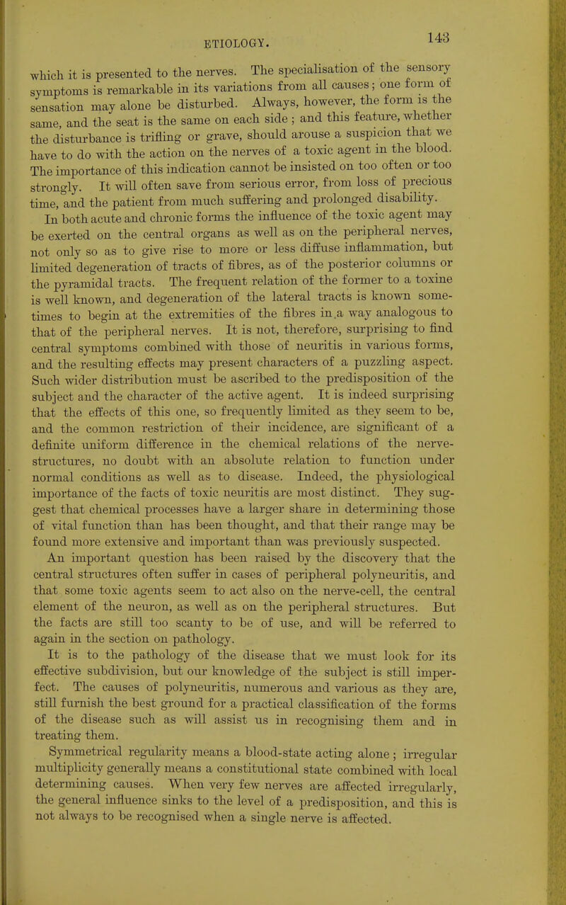 which it is presented to the nerves. The specialisation of the sensory symptoms is remarkable in its variations from all causes; one form of sensation may alone be disturbed. Always, however, the form is the same, and the seat is the same on each side ; and this feature, whether the disturbance is trifling or grave, should arouse a suspicion that we have to do with the action on the nerves of a toxic agent m the blood. The importance of this indication cannot be insisted on too often or too strongly. It will often save from serious error, from loss of precious time, and the patient from much suffering and prolonged disability. In both acute and chronic forms the influence of the toxic agent may be exerted on the central organs as well as on the peripheral nerves, not only so as to give rise to more or less diffuse inflammation, but limited degeneration of tracts of fibres, as of the posterior columns or the pyramidal tracts. The frequent relation of the former to a toxine is well known, and degeneration of the lateral tracts is known some- times to begin at the extremities of the fibres in a way analogous to that of the peripheral nerves. It is not, therefore, surprising to find central symptoms combined with those of neuritis in various forms, and the resulting effects may present characters of a puzzling aspect. Such wider distribution must be ascribed to the predisposition of the subject and the character of the active agent. It is indeed surprising that the effects of this one, so frequently limited as they seem to be, and the common restriction of their incidence, are significant of a definite uniform difference in the chemical relations of the nerve- structures, no doubt with an absolute relation to function under normal conditions as well as to disease. Indeed, the physiological importance of the facts of toxic neuritis are most distinct. They sug- gest that chemical processes have a larger share in determining those of vital function than has been thought, and that their range may be found more extensive and important than was previously suspected. An important question has been raised by the discovery that the central structures often suffer in cases of peripheral polyneuritis, and that some toxic agents seem to act also on the nerve-cell, the central element of the neuron, as well as on the peripheral structures. But the facts are still too scanty to be of use, and will be referred to again in the section on pathology. It is to the pathology of the disease that we must look for its effective subdivision, but our knowledge of the subject is still imper- fect. The causes of polyneuritis, numerous and various as they are, still furnish the best ground for a practical classification of the forms of the disease such as will assist us in recognising them and in treating them. Symmetrical regularity means a blood-state acting alone ; irregular multiplicity generally means a constitutional state combined with local determining causes. When very few nerves are affected irregularly, the general influence sinks to the level of a predisposition, and this is not always to be recognised when a single nerve is affected.