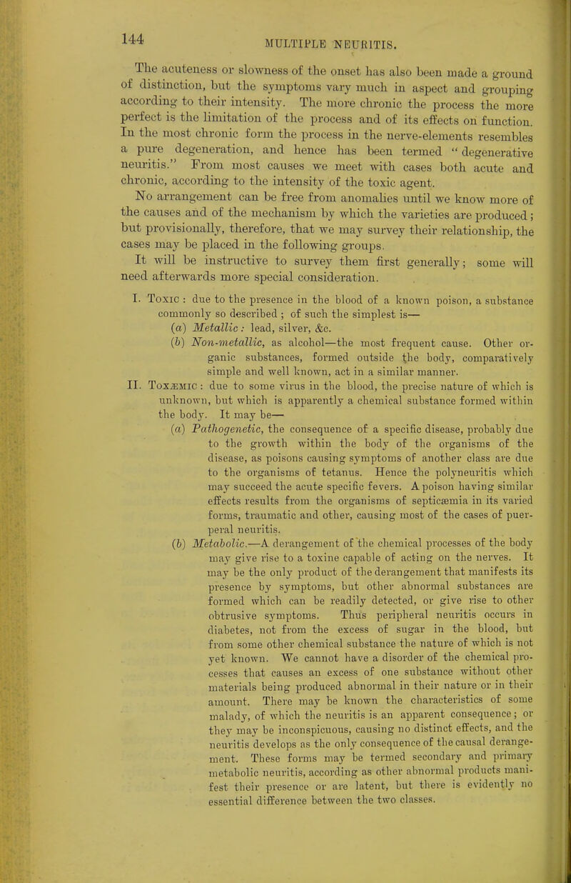 MULTIPLE NEURITIS. The acuteness or slowness of the onset has also been made a ground of distinction, but the symptoms vary much in aspect and grouping according to their intensity. The more chronic the process the more perfect is the limitation of the process and of its effects on function. In the most chronic form the process in the nerve-elements resembles a pure degeneration, and hence has been termed degenerative neuritis. From most causes we meet with cases both acute and chronic, according to the intensity of the toxic agent. No arrangement can be free from anomalies until we know more of the causes and of the mechanism by which the varieties are produced; but provisionally, therefore, that we may survey their relationship, the cases may be placed in the following groups. It will be instructive to survey them first generally; some will need afterwards more special consideration. I. Toxic : due to the presence in the blood of a known poison, a substance commonly so described ; of such the simplest is— (a) Metallic : lead, silver, &c. (b) Non-metallic, as alcohol—the most frequent cause. Other or- ganic substances, formed outside 1;he body, comparatively simple and well known, act in a similar manner. II. ToxiEMic : due to some virus in the blood, the precise nature of which is unknown, but which is apparently a chemical substance formed within the body. It may be— (a) Pathogenetic, the consequence of a specific disease, probably due to the growth within the body of the organisms of the disease, as poisons causing symptoms of another class are due to the organisms of tetanus. Hence the polyneuritis which may succeed the acute specific fevers. A poison having similar effects results from the organisms of septicaemia in its varied forms, traumatic and other, causing most of the cases of puer- peral neuritis. (b) Metabolic.—A derangement of the chemical processes of the body may give rise to a toxine capable of acting on the nerves. It may be the only product of the derangement that manifests its presence by symptoms, but other abnormal substances are formed which can be readily detected, or give rise to other obtrusive sj^mptoms. Thus peripheral neuritis occurs in diabetes, not from the excess of sugar in the blood, but from some other chemical substance the nature of which is not yet known. We cannot have a disorder of the chemical pro- cesses that causes an excess of one substance without other materials being produced abnormal in their nature or in their amount. There may be known the characteristics of some malady, of which the neuritis is an apparent consequence; or they may be inconspicuous, causing no distinct effects, and the neuritis develops as the only consequence of the causal derange- ment. These forms may be termed secondary and primary metabolic neuritis, according as other abnormal products mani- fest their presence or are latent, but there is evidently no essential difference between the two classes.