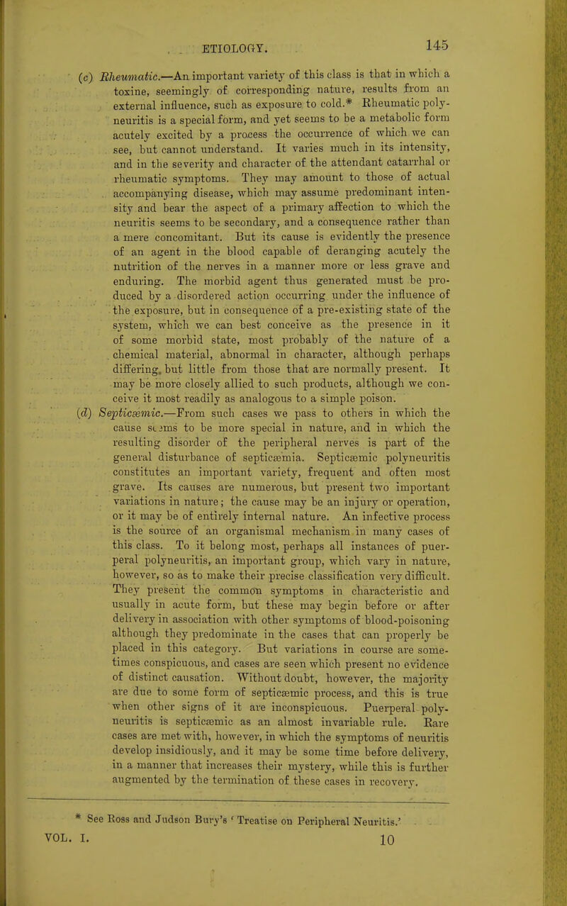 (c) Rheumatic—An important variety of this class is that in which a toxine, seemingly of corresponding nature, results from an external influence, such as exposure to cold.* Eheumatic poly- neuritis is a special form, and yet seems to be a metabolic form acutely excited by a process the occurrence of which we can see, but cannot understand. It varies much in its intensity, and in the severity and character of the attendant catarrhal or rheumatic symptoms. They may amount to those of actual accompanying disease, which may assume predominant inten- sity and bear the aspect of a primary affection to which the neuritis seems to be secondary, and a consequence rather than a mere concomitant. But its cause is evidently the presence of an agent in the blood capable of deranging acutely the nutrition of the nerves in a manner more or less grave and enduring. The morbid agent thus generated must be pro- duced by a disordered action occurring under the influence of the exposure, but in consequence of a pre-existing state of the system, which we can best conceive as the presence in it of some morbid state, most probably of the nature of a . chemical material, abnormal in character, although perhaps differing, but little from those that are normally present. It may be more closely allied to such products, although we con- ceive it most readily as analogous to a simple poison. (cZ) Septicemic.—From such cases we pass to others in which the cause stilus to be more special in nature, and in which the resulting disorder of the peripheral nerves is part of the general disturbance of septicaemia. Septicsemic polyneuritis constitutes an important variety, frequent and often most grave. Its causes are numerous, but present two important variations in nature; the cause may be an injury or operation, or it may be of entirely internal nature. An infective process is the source of an organismal mechanism in many cases of this class. To it belong most, perhaps all instances of puer- peral polyneuritis, an important group, which vary in nature, however, so as to make their precise classification very difficult. They present the common symptoms in characteristic and usually in acute form, but these may begin before or after delivery in association with other symptoms of blood-poisoning although they predominate in the cases that can properly be placed in this category. But variations in course are some- times conspicuous, and cases are seen which present no evidence of distinct causation. Without doubt, however, the majority are due to some form of septicsemic process, and this is true when other signs of it are inconspicuous. Puerperal poly- neuritis is septicsemic as an almost invariable rule. Bare cases are met with, however, in which the symptoms of neuritis develop insidiously, and it may be some time before delivery, in a manner that increases their mystery, while this is further augmented by the termination of these cases in recovery. * See Ross and Judson Bury's ' Treatise on Peripheral Neuritis.' VOL. I. 10