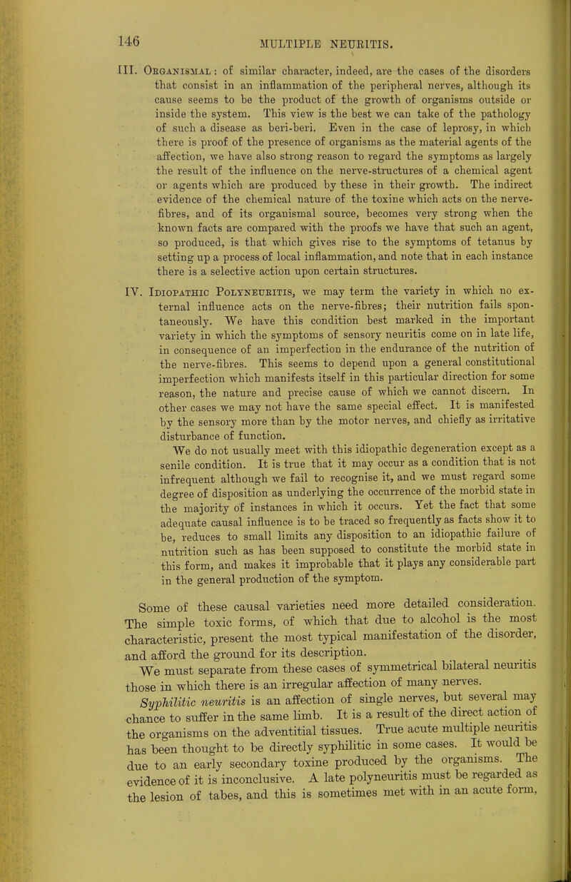 III. Obganismal : of similar character, indeed, are the cases of the disorders that consist in an inflammation of the peripheral nerves, although its cause seems to be the product of the growth of organisms outside or inside the system. This view is the best we can take of the pathology of such a disease as beri-beri. Even in the case of leprosy, in which there is proof of the presence of organisms as the material agents of the affection, we have also strong reason to regard the symptoms as largely the result of the influence on the nerve-structures of a chemical agent or agents which are produced by these in their growth. The indirect evidence of the chemical nature of the toxine which acts on the nerve- fibres, and of its organismal source, becomes very strong when the known facts are compared with the proofs we have that such an agent, so produced, is that which gives rise to the symptoms of tetanus by setting up a process of local inflammation, and note that in each instance there is a selective action upon certain structures. IV. Idiopathic Polynetjeitis, we may term the variety in which no ex- ternal influence acts on the nerve-fibres; their nutrition fails spon- taneously. We have this condition best marked in the important variety in which the symptoms of sensory neuritis come on in late life, in consequence of an imperfection in the endurance of the nutrition of the nerve-fibres. This seems to depend upon a general constitutional imperfection which manifests itself in this particular direction for some reason, the nature and precise cause of which we cannot discern. In other cases we may not have the same special effect. It is manifested by the sensory more than by the motor nerves, and chiefly as irritative disturbance of function. We do not usually meet with this idiopathic degeneration except as a senile condition. It is true that it may occur as a condition that is not infrequent although we fail to recognise it, and we must regard some degree of disposition as underlying the occurrence of the morbid state in the majority of instances in which it occurs. Yet the fact that some adequate causal influence is to be traced so frequently as facts show it to be, reduces to small limits any disposition to an idiopathic failure of nutrition such as has been supposed to constitute the morbid state in this form, and makes it improbable that it plays any considerable part in the general production of the symptom. Some of these causal varieties need more detailed consideration. The simple toxic forms, of which that due to alcohol is the most characteristic, present the most typical manifestation of the disorder, and afford the ground for its description. We must separate from these cases of symmetrical bilateral neuritis those in which there is an irregular affection of many nerves. Syphilitic neuritis is an affection of single nerves, but several may chance to suffer in the same limb. It is a result of the direct action of the organisms on the adventitial tissues. True acute multiple neuritis has been thought to be directly syphilitic in some cases. It would be due to an early secondary toxine produced by the organisms. The evidence of it is inconclusive. A late polyneuritis must be regarded as the lesion of tabes, and this is sometimes met with m an acute form,