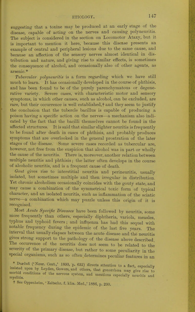 suggesting that a toxiue may be produced at an early stage of the disease, capable of acting on the nerves and causing polyneuritis. The subject is considered in the section on Locomotor Ataxy, but it is important to mention it here, because this disease presents an example of central and peripheral lesions due to the same cause, and because an affection of the sensory nerves almost identical in dis- tribution and nature, and giving rise to similar effects, is sometimes the consequence of alcohol, and occasionally also of other agents, as arsenic* Tubercular polyneuritis is a form regarding which we have still much to learn. It has occasionally developed in the course of phthisis, and has been found to be of the purely parenchymatous or degene- rative variety. Severe cases, with characteristic motor and sensory symptoms, in which other causes, such as alcohol, can be excluded, are rare, but their occurrence is well established,f and they seem to justify the conclusion that the tubercle bacillus is capable of producing a poison having a specific action on the nerves—a mechanism also indi- cated by the fact that the bacilli themselves cannot be found in the affected structures. It is said that similar slighter neuritis is frequently to be found after death in cases of phthisis, and probably produces symptoms that are overlooked in the general prostration of the later stages of the disease. Some severe cases recorded as tubercular are, however, not free from the suspicion that alcohol was in part or wholly the cause of the neuritis. There is, moreover, another relation between multiple neuritis and phthisis; the latter often develops in the course of alcoholic neuritis, and is a frequent cause of death. Gout gives rise to interstitial neuritis and perineuritis, usually isolated, but sometimes multiple and then irregular in distribution. Yet chronic alcoholism occasionally coincides with the gouty state, and may cause a combination of the symmetrical toxic form of typical character, and an isolated neuritis, such as inflammation of the sciatic nerve—a combination which may puzzle unless this origin of it is recognised. Most Acute Specific Diseases have been followed by neuritis, some more frequently than others, especially diphtheria, variola, measles, typhus and typhoid fevers ; and influenza has had this sequel with notable frequency during the epidemic of the last five years. The interval that usually elapses between the acute disease and the neuritis gives strong support to the pathology of the disease above described The occurrence of the neuritis does not seem to be related to the severity of the primary disease, but rather to some peculiarity in the special organisms, such as so often determines peculiar features in an * Durdufi (<Neur. Cent.,' 1893, p. 632) directs attention to a fact, especially insisted upon by Leyden, Gowers, and others, that gonorrhoea may give rise to myelitis10113 ^ ^ DerV°US Sy8tem' ^ mentions especially neuritis and t See Oppenheim, ' Zeitschr. f. klin. Med.,' 1886, p. 230.