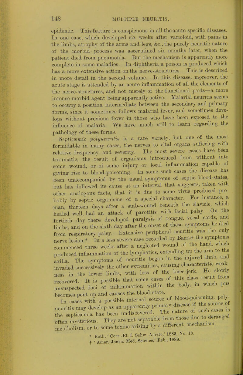 epidemic. This feature is conspicuous in all the acute specific diseases. In one case, which developed six weeks after varioloid, with pains in the limbs, atrophy of the arms and legs, &c.,the purely neuritic nature of the morbid process was ascertained six months later, when the patient died from pneumonia. But the mechanism is apparently more complete in some maladies. In diphtheria a poison is produced which has a more extensive action on the nerve-structures. This is described in more detail in the second volume. In this disease, moreover, the acute stage is attended by an acute inflammation of all the elements of the nerve-structures, and not merely of the functional parts—a more intense morbid agent being apparently active. Malarial neuritis seems to occupy a position intermediate between the secondary and primary forms, since it sometimes follows malarial fever, and sometimes deve- lops without previous fever in those who have been exposed to the influence of malaria. We have much still to learn regarding the pathology of these forms. Septicemic polyneuritis is a rare variety, but one of the most formidable in many cases, the nerves to vital organs suffering with relative frequency and severity. The most severe cases have been traumatic, the result of organisms introduced from without into some wound, or of some injury or local inflammation capable of giving rise to blood-poisoning. In some such cases the disease has been unaccompanied by the usual symptoms of septic blood-states, but has followed its cause at an interval that suggests, taken with other analogous facts, that it is due to some virus produced pro- bably by septic organisms of a special character. For instance, a man, thirteen days after a stab-wound beneath the clavicle which healed well, had an attack of parotitis with facial palsy. On the fortieth day there developed paralysis of tongue, vocal cords, and limbs, and on the sixth day after the onset of these symptoms he died from respiratory palsy. Extensive peripheral neuritis was the only nerve lesion* In a less severe case recorded by Barrsf the symptoms commenced three weeks after a neglected wound of the hand, which produced inflammation of the lymphatics, extending up the arm to the axilla. The symptoms of neuritis began in the injured limb, and invaded successively the other extremities, causing characteristic weak- ness in the lower limbs, with loss of the knee-jerk. He slowly recovered It is possible that some cases of this class result fiom Suspected foci of inflammation within the body, m which pus becomes Dent up and causes the blood-state. in casS with a possible internal source of neuritis may develop as an apparently primary disease if &e source of the septicemia has been undiscovered. The nature of uch often mysterious. They are not separable from those due to deianged metablm, or to some toxine arising by a different mechanism. * Roth, ' Corr.-Bl. f. Schw. Aerzte,' 1883, No. 13. f ' Amer. Jouru. Med. Science,' Feb., 1889.