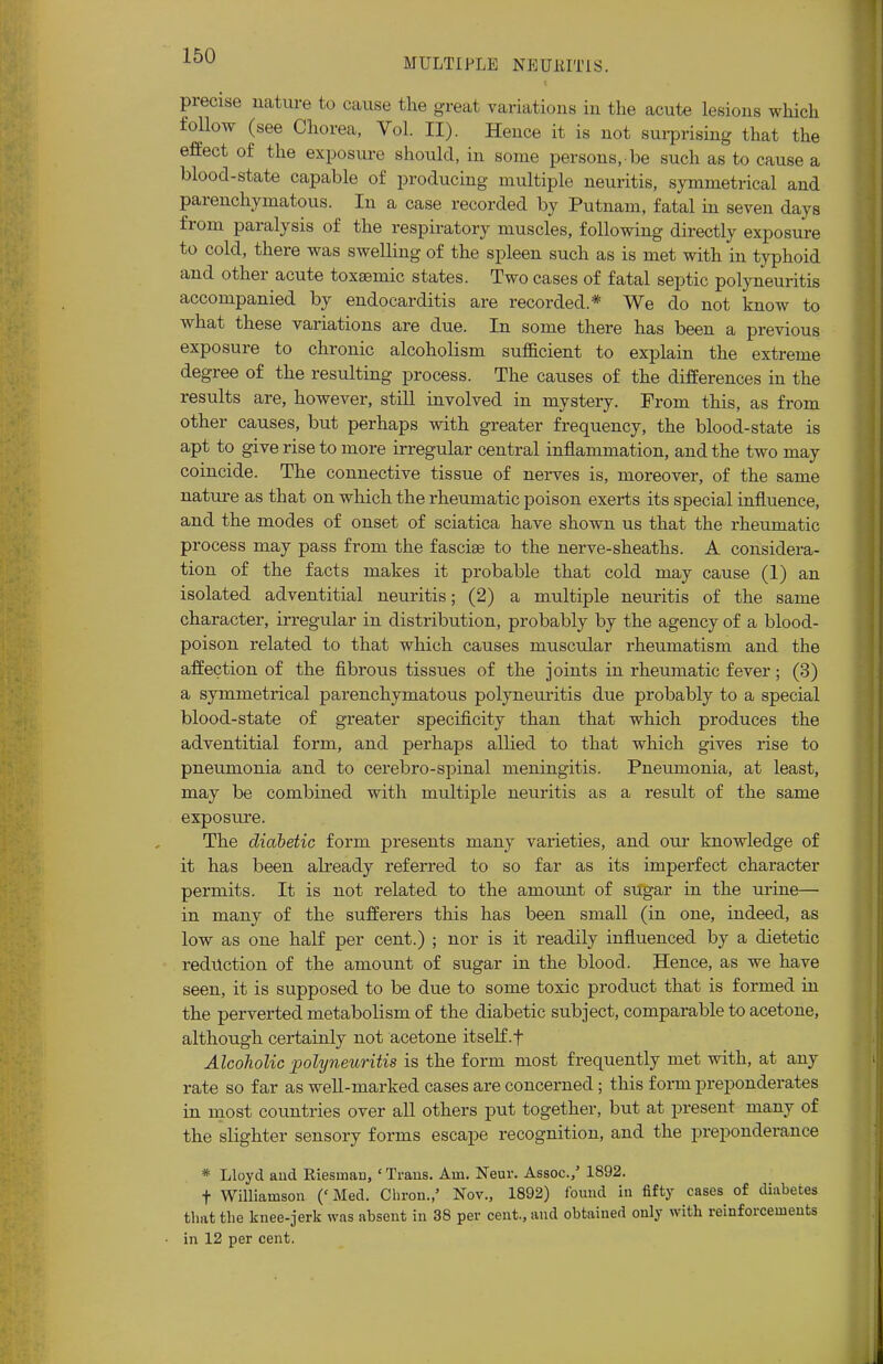 MULTIPLE NEUlilTiS. precise nature to cause the great variatious in the acute lesions which follow (see Chorea, Vol. II). Hence it is not surprising that the effect of the exposure should, in some persons, be such as to cause a blood-state capable of producing multiple neuritis, symmetrical and parenchymatous. Iu a case recorded by Putnam, fatal in seven days from paralysis of the respiratory muscles, following directly exposure to cold, there was swelling of the spleen such as is met with in typhoid and other acute toxsemic states. Two cases of fatal septic polyneuritis accompanied by endocarditis are recorded * We do not know to what these variations are due. In some there has been a previous exposure to chronic alcoholism sufficient to explain the extreme degree of the resulting process. The causes of the differences in the results are, however, still involved in mystery. From this, as from other causes, but perhaps with greater frequency, the blood-state is apt to give rise to more irregular central inflammation, and the two may coincide. The connective tissue of nerves is, moreover, of the same nature as that on which the rheumatic poison exerts its special influence, and the modes of onset of sciatica have shown us that the rheumatic process may pass from the fasciae to the nerve-sheaths. A considera- tion of the facts makes it probable that cold may cause (1) an isolated adventitial neuritis; (2) a multiple neuritis of the same character, irregular in distribution, probably by the agency of a blood- poison related to that which causes muscular rheumatism and the affection of the fibrous tissues of the joints in rheumatic fever; (3) a symmetrical parenchymatous polyneuritis due probably to a special blood-state of greater specificity than that which produces the adventitial form, and perhaps allied to that which gives rise to pneumonia and to cerebro-spinal meningitis. Pneumonia, at least, may be combined with multiple neuritis as a result of the same exposure. The diabetic form presents many varieties, and our knowledge of it has been already referred to so far as its imperfect character permits. It is not related to the amount of sugar in the urine— in many of the sufferers this has been small (in one, indeed, as low as one half per cent.) ; nor is it readily influenced by a dietetic reduction of the amount of sugar in the blood. Hence, as we have seen, it is supposed to be due to some toxic product that is formed in the perverted metabolism of the diabetic subject, comparable to acetone, although certainly not acetone itself .f Alcoholic polyneuritis is the form most frequently met with, at any rate so far as well-marked cases are concerned; this form preponderates in most countries over all others put together, but at present many of the slighter sensory forms escape recognition, and the preponderance * Lloyd and Riesinan,' Trans. Am. Neur. Assoc./ 1892. t Williamson ('Med. Chron.,' Nov., 1892) found in fifty cases of diabetes that the knee-jerk was absent in 38 per cent., and obtained only with reinforcements in 12 per cent.