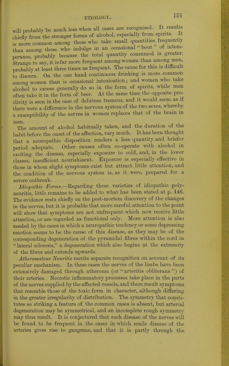 will probably be much less when all cases are recognised. It results chiefly from the stronger forms of alcohol, especially from spirits. It is more common among those who take small quantities frequently than among those who indulge in an occasional bout of intem- perance, probably because the total quantity consumed is greater. Strano-e to say, it is far more frequent among women than among men, probably at least three times as frequent. The cause for this is difficult to discern. On the one hand continuous drinking is more common amono-women than is occasional intoxication; and women who take alcohol to excess generally do so in the form of spirits, while men often take it in the form of beer. At the same time the opposite pro- clivity is seen in the case of delirium tremens, and it would seem as if there were a difference in the nervous system of the two sexes, whereby susceptibility of the nerves in women replaces that of the brain in a men. The amount of alcohol habitually taken, and the duration of the habit before the onset of the affection, vary much. It has been thought that a neuropathic disposition renders a less quantity and briefer period adequate. Other causes often co-operate with alcohol in exciting the disease, especially exposure to cold, and, in the lower classes, insufficient nourishment. Exposure is especially effective in those in whom slight symptoms exist but attract little attention, and the condition of the nervous system is, as it were, prepared for a severe outbreak. Idiopathic Forms— Eegarding these varieties of idiopathic poly- neuritis, little remains to be added to what has been stated at p. 146. The evidence rests chiefly on the post-mortem discovery of the changes in the nerves, but it is probable that more careful attention to the point will show that symptoms are not unfrequent which now receive little attention, or are regarded as functional only. More attention is also needed by the cases in which a neuropathic tendency or some depressing emotion seems to be the cause of this disease, as they may be of the corresponding degeneration of the pyramidal fibres within the cord in  lateral sclerosis, a degeneration which also begins at the extremity of the fibres and extends upwards. Atheromatous Neuritis merits separate recognition on account of its peculiar mechanism. In these cases the nerves of the limbs have been extensively damaged through atheroma (or arteritis obliterans ) of their arteries. Necrotic inflammatory processes take place in the parts of the nerves supplied by the affected vessels, and there result symptoms that resemble those of the toxic form in character, although differing in the greater irregularity of distribution. The symmetry that consti- tutes so striking a feature of the common cases is absent, but arterial degeneration may be symmetrical, and an incomplete rough symmetry may thus result. It is conjectured that such disease of the nerves will be found to be frequent in the cases in which senile disease of the arteries gives rise to gangrene, and that it is partly through the