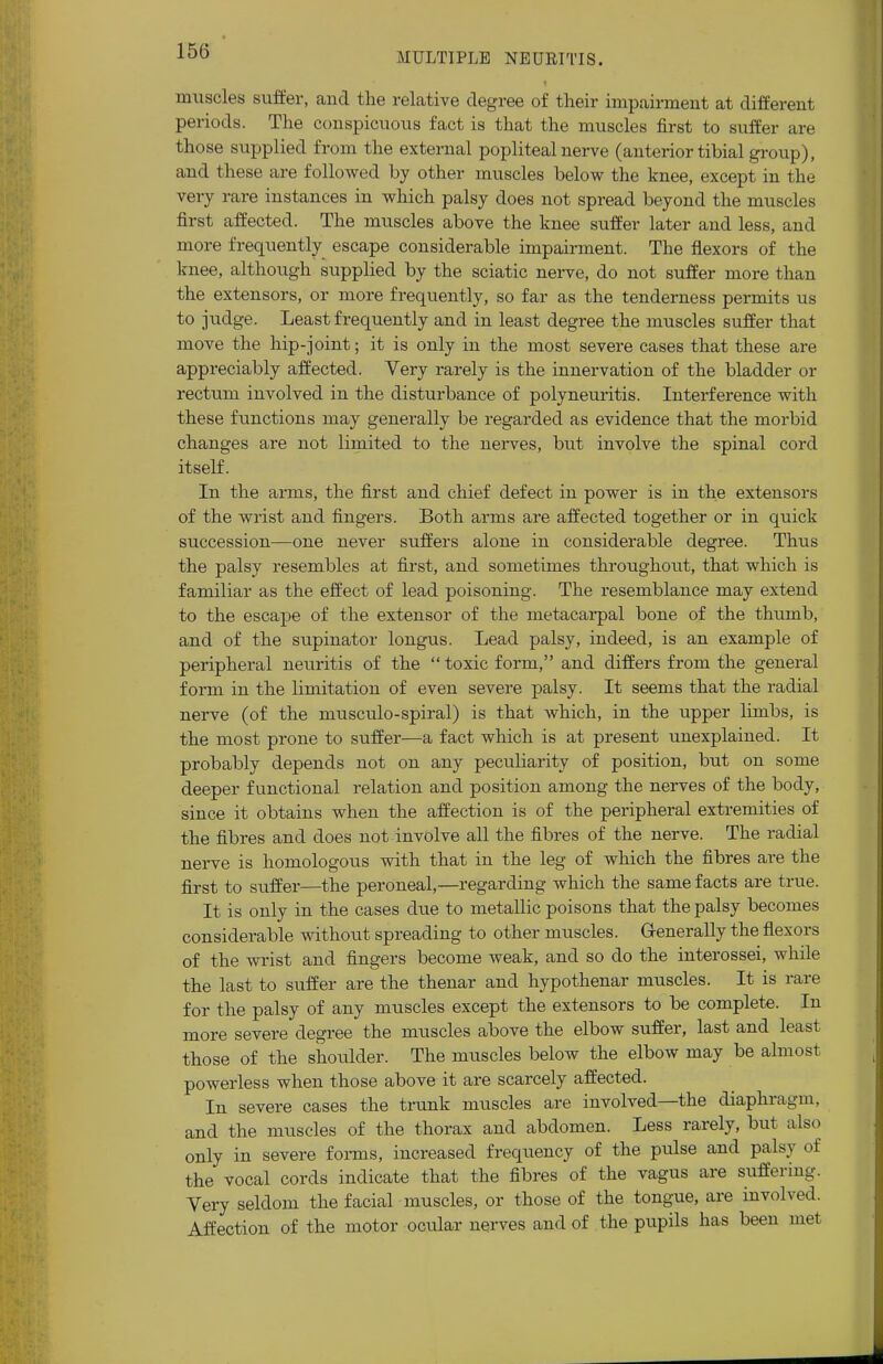 MULTIPLE NEURITIS. muscles suffer, arid the relative degree of their impairment at different periods. The conspicuous fact is that the muscles first to suffer are those supplied from the external popliteal nerve (anterior tibial group), and these are followed by other muscles below the knee, except in the very rare instances in which palsy does not spread beyond the muscles first affected. The muscles above the knee suffer later and less, and more frequently escape considerable impairment. The flexors of the knee, although supplied by the sciatic nerve, do not suffer more than the extensors, or more frequently, so far as the tenderness permits us to judge. Least frequently and in least degree the muscles suffer that move the hip-joint; it is only in the most severe cases that these are appreciably affected. Very rarely is the innervation of the bladder or rectum involved in the disturbance of polyneuritis. Interference with these functions may generally be regarded as evidence that the morbid changes are not limited to the nerves, but involve the spinal cord itself. In the arms, the first and chief defect in power is in the extensors of the wrist and fingers. Both arms are affected together or in quick succession—one never suffers alone in considerable degree. Thus the palsy resembles at first, and sometimes throughout, that which is familiar as the effect of lead poisoning. The resemblance may extend to the escape of the extensor of the metacarpal bone of the thumb, and of the supinator longus. Lead palsy, indeed, is an example of peripheral neuritis of the  toxic form, and differs from the general form in the limitation of even severe palsy. It seems that the radial nerve (of the musculo-spiral) is that which, in the upper limbs, is the most prone to suffer—a fact which is at present unexplained. It probably depends not on any peculiarity of position, but on some deeper functional relation and position among the nerves of the body, since it obtains when the affection is of the peripheral extremities of the fibres and does not involve all the fibres of the nerve. The radial nerve is homologous with that in the leg of which the fibres are the first to suffer—the peroneal,—regarding which the same facts are true. It is only in the cases due to metallic poisons that the palsy becomes considerable without spreading to other muscles. Generally the flexors of the wrist and fingers become weak, and so do the interossei, while the last to suffer are the thenar and hypothenar muscles. It is rare for the palsy of any muscles except the extensors to be complete. In more severe degree the muscles above the elbow suffer, last and least those of the shoulder. The muscles below the elbow may be almost powerless when those above it are scarcely affected. In severe cases the trunk muscles are involved—the diaphragm, and the muscles of the thorax and abdomen. Less rarely, but also only in severe forms, increased frequency of the pulse and palsy of the vocal cords indicate that the fibres of the vagus are suffering. Very seldom the facial muscles, or those of the tongue, are involved. Affection of the motor ocular nerves and of the pupils has been met