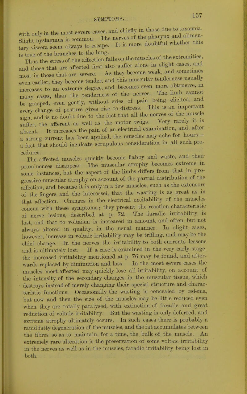 1 K,7 SYMPTOMS. with only in the most severe cases, and chiefly in those due to toxaemia. S^ttta^s is common. tary viscera seem always to escape. It is more aouovnu w is true of the branches to the lung. Thus the stress of the affection falls on the muscles of the«tnaxh* and those that are affected first also suffer alone m slight cases and Tost in those that are severe. As they become weak and sometim s Tven earlier, they become tender, and this muscular tenderness usually increases to an extreme degree, and becomes even more o«™^ many cases, than the tenderness of the nerves The limb cannot be grasped, even gently, without cries of pam being elicited, and every change of posture gives rise to distress. This is an important sign, and is no doubt due to the fact that all the nerves of the muscle suffer, the afferent as well as the motor twigs. Very rarely it is absent It increases the pain of an electrical examination, and, alter a strong current has been applied, the muscles may ache for hours- a fact that should inculcate scrupulous consideration m all such pro- The affected muscles quickly become flabby and waste, and their prominences disappear. The muscular atrophy becomes extreme m some instances, but the aspect of the limbs differs from that m pro- gressive muscular atrophy on account of the partial distribution of the affection, and because it is only in a few muscles, such as the extensors of the fingers and the interossei, that the wasting is as great as m that affection. Changes in the electrical excitability of the muscles concur with these symptoms; they present the reaction characteristic of nerve lesions, described at p. 72. The faradic irritability is lost, and that to voltaism is increased in amount, and often but not always altered in quality, in the usual manner. In slight cases, however, increase in voltaic irritability may be trifling, and may be the chief change. In the nerves the irritability to both currents lessens and is ultimately lost. If a case is examined in the very early stage, the increased irritability mentioned at p. 76 may be found, and after- wards replaced by diminution and loss. In the most severe cases the muscles most affected may quickly lose all irritability, on account of the intensity of the secondary changes in the muscular tissue, which destroys instead of merely changing their special structure and charac- teristic functions. Occasionally the wasting is concealed by oedema, but now and then the size of the muscles may be little reduced even when they are totally paralysed, with extinction of faradic and great reduction of voltaic instability. But the wasting is only deferred, and extreme atrophy ultimately occurs. In such cases there is probably a rapid fatty degeneration of the muscles, and the fat accumulates between the fibres so as to maintain, for a time, the bulk of the muscle. An extremely rare alteration is the preservation of some voltaic irritability in the nerves as well as in the muscles, faradic irritability being lost in both.