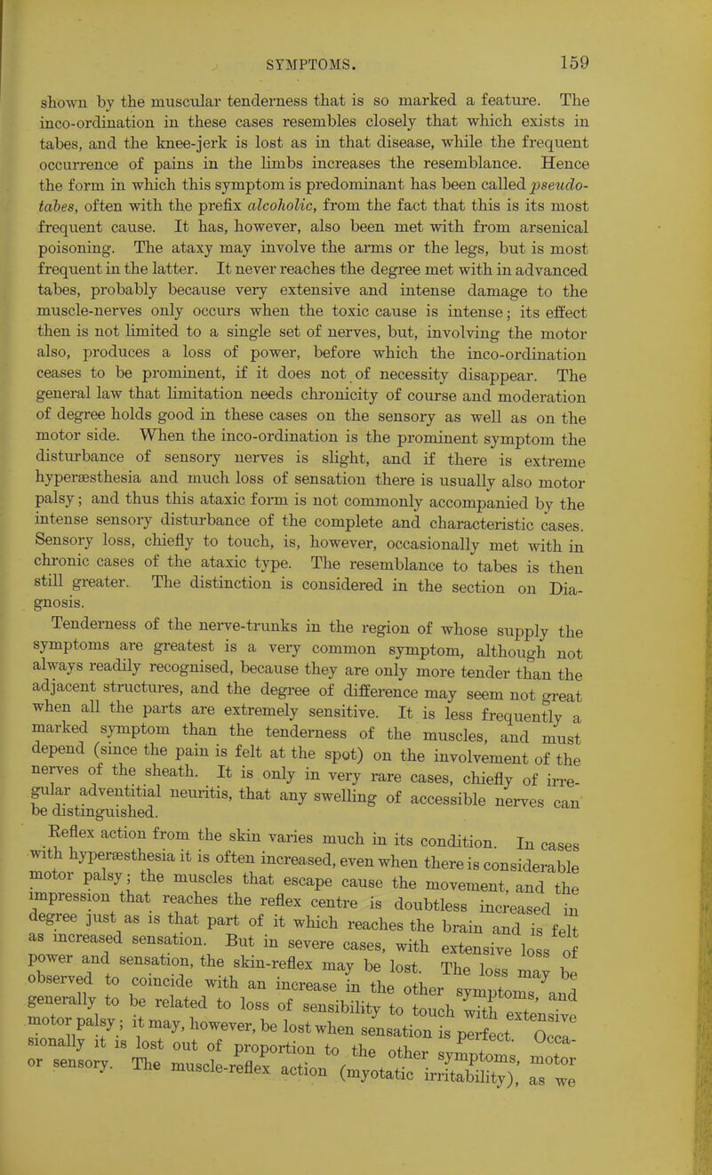 shown by the muscular tenderness that is so marked a feature. The inco-ordination in these cases resembles closely that which exists in tabes, and the knee-jerk is lost as in that disease, while the frequent occurrence of pains in the limbs increases the resemblance. Hence the form in which this symptom is predominant has been called pseudo- tabes, often with the prefix alcoholic, from the fact that this is its most frequent cause. It has, however, also been met with from arsenical poisoning. The ataxy may involve the arms or the legs, but is most frequent in the latter. It never reaches the degree met with in advanced tabes, probably because very extensive and intense damage to the muscle-nerves only occurs when the toxic cause is intense; its effect then is not limited to a single set of nerves, but, involving the motor also, produces a loss of power, before which the inco-ordination ceases to be prominent, if it does not of necessity disappear. The general law that limitation needs chronicity of course and moderation of degree holds good in these cases on the sensory as well as on the motor side. When the inco-ordination is the prominent symptom the disturbance of sensory nerves is slight, and if there is extreme hyperesthesia and much loss of sensation there is usually also motor palsy; and thus this ataxic form is not commonly accompanied by the intense sensory disturbance of the complete and characteristic cases. Sensory loss, chiefly to touch, is, however, occasionally met with in chronic cases of the ataxic type. The resemblance to tabes is then still greater. The distinction is considered in the section on Dia- gnosis. Tenderness of the nerve-trunks in the region of whose supply the symptoms are greatest is a very common symptom, although not always readily recognised, because they are only more tender than the adjacent structures, and the degree of difference may seem not oreat when all the parts are extremely sensitive. It is less frequently a marked symptom than the tenderness of the muscles, and must depend (since the pain is felt at the spot) on the involvement of the nerves of the sheath. It is only in very rare cases, chiefly of irre- gular adventitial neuritis, that any swelling of accessible nerves can be distinguished. Keflex action from the skin varies much in its condition In cases with hyperesthesia it is often increased, even when there is considerable motor palsy; the muscles that escape cause the movement, and the impression that reaches the reflex centre is doubtless increased in degree just as is that part of it which reaches the brain and is felt as increased sensation. But in severe cases, with extensive low of power and sensation, the skin-reflex may be lost. The loss mav Hp observed to coincide with an increase I the after ~™ *l generally to be related to loss of sensibility to touch or sensor. The -cle-^ -or as we