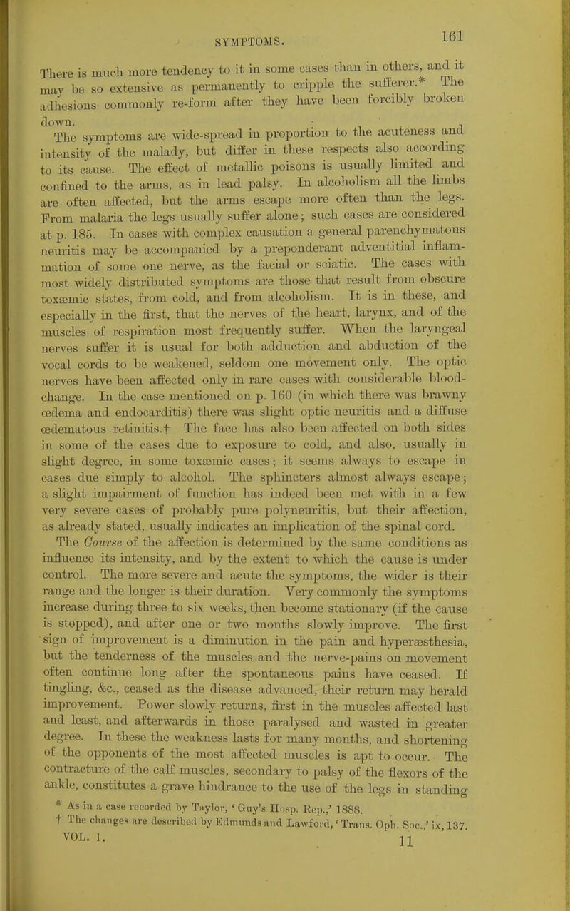 There is much more tendency to it in some cases than in others, and it may be so extensive as permanently to cripple the sufferer* The adhesions commonly re-form after they have been forcibly broken down. , The symptoms are wide-spread in proportion to the acuteness and intensity of the malady, but differ in these respects also according to its cause. The effect of metallic poisous is usually limited and confined to the arms, as in lead palsy. In alcoholism all the limbs are often affected, but the arms escape more often than the legs. From malaria the legs usually suffer alone; such cases are considered at p. 185. In cases with complex causation a general parenchymatous neuritis may be accompanied by a preponderant adventitial inflam- mation of some one nerve, as the facial or sciatic. The cases with most widely distributed symptoms are those that result from obscure toxseinic states, from cold, and from alcoholism. It is in these, and especially in the first, that the nerves of the heart, larynx, and of the muscles of respiration most frequently suffer. When the laryngeal nerves suffer it is usual for both adduction and abduction of the vocal cords to be weakened, seldom one movement only. The optic nerves have been affected only in rare cases with considerable blood- change. In the case mentioned on p. 160 (in which there was brawny oedema and endocarditis) there was slight optic neuritis and a diffuse cedeinatous retinitis.f The face has also been affected on bath sides in some of the cases due to exposure to cold, and also, usually in slight degree, in some toxsemic cases; it seems always to escape in cases due simply to alcohol. The sphincters almost always escape; a slight impairment of function has indeed been met with in a few very severe cases of probably pure polyneuritis, but their affection, as already stated, usually indicates an implication of the spinal cord. The Course of the affection is determined by the same conditions as influence its intensity, and by the extent to wliich the cause is under control. The more severe and acute the symptoms, the wider is their range and the longer is their duration. Very commonly the symptoms increase during three to six weeks, then become stationary (if the cause is stopped), and after one or two months slowly improve. The first sign of improvement is a diminution in the pain and hyperesthesia, but the tenderness of the muscles and the nerve-pains on movement often continue long after the spontaneous pains have ceased. If tingling, &c, ceased as the disease advanced, their return may herald improvement. Power slowly returns, first in the muscles affected last and least, and afterwards in those paralysed and wasted in greater degree. In these the weakness lasts for many months, and shortening of the opponents of the most affected muscles is apt to occur. The contracture of the calf muscles, secondary to palsy of the flexors of the ankle, constitutes a grave hindrance to the use of the less in standing * As in a case recorded by Taylor; ' Guy's Hosp. Rep./ 1888. t The changes are described by Edmunds and Lawford,' Trans. Oph. Soc.,' ix, 137. VOL. L.