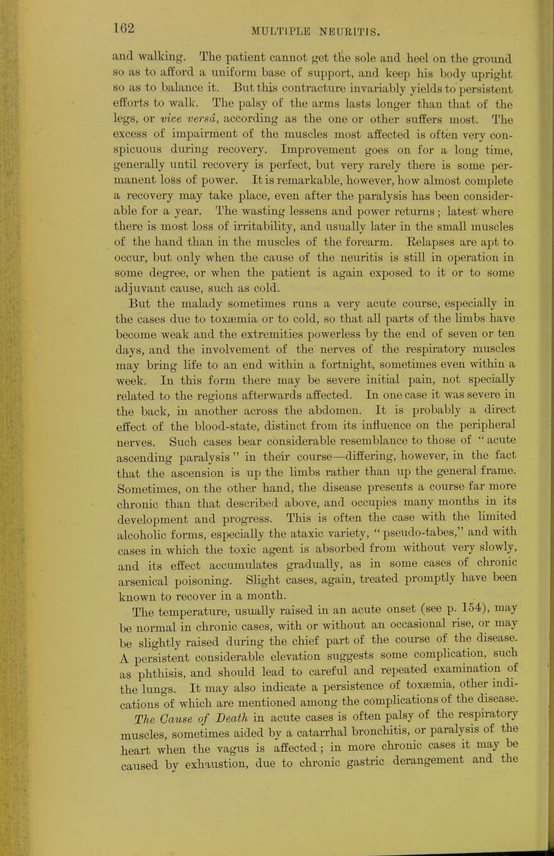 and walking. The patient cannot get the sole and heel on the ground so as to afford a uniform base of support, and keep his body upright so as to balance it. But this contracture invariably yields to persistent efforts to walk. The palsy of the arms lasts longer than that of the legs, or vice versa, according as the one or other suffers most. The excess of impairment of the muscles most affected is often very con- spicuous during recovery. Improvement goes on for a long time, generally until recovery is perfect, but very rarely there is some per- manent loss of power. It is remarkable, however, how almost complete a iecovery may take place, even after the paralysis has been consider- able for a year. The wasting lessens and power returns ; latest where there is most loss of irritability, and usually later in the small muscles of the hand than in the muscles of the forearm. Relapses are apt to occur, but only when the cause of the neuritis is still in operation in some degree, or when the patient is again exposed to it or to some adjuvant cause, such as cold. But the malady sometimes runs a very acute course, especially in the cases due to toxaemia or to cold, so that all parts of the limbs have become weak and the extremities powerless by the end of seven or ten days, and the involvement of the nerves of the respiratory muscles may bring life to an end within a fortnight, sometimes even within a week. In this form there may be severe initial pain, not specially related to the regions afterwards affected. In one case it was severe in the back, in another across the abdomen. It is probably a direct effect of the blood-state, distinct from its influence on the peripheral nerves. Such cases bear considerable resemblance to those of  acute ascending paralysis  in their course—differing, however, in the fact that the ascension is up the limbs rather than up the general frame. Sometimes, on the other hand, the disease presents a course far more chronic than that described above, and occupies many months in its development and progress. This is often the case with the limited alcoholic forms, especially the ataxic variety,  pseudo-tabes, and with cases in which the toxic agent is absorbed from without veiy slowly, and its effect accumulates gradually, as in some cases of chronic arsenical poisoning. Slight cases, again, treated promptly have been known to recover in a month. The temperature, usually raised in an acute onset (see p. 154), may be normal in chronic cases, with or without an occasional rise, or may be slightly raised during the chief part of the course of the disease. A persistent considerable elevation suggests some complication, such as phthisis, and should lead to careful and repeated examination of the lungs. It may also indicate a persistence of toxaemia, other indi- cations of which are mentioned among the complications of the disease. The Cause of Death in acute cases is often palsy of the respiratory muscles, sometimes aided by a catarrhal bronchitis, or paralysis of the heart when the vagus is affected; in more chronic cases it may be caused by exhaustion, due to chronic gastric derangement and the