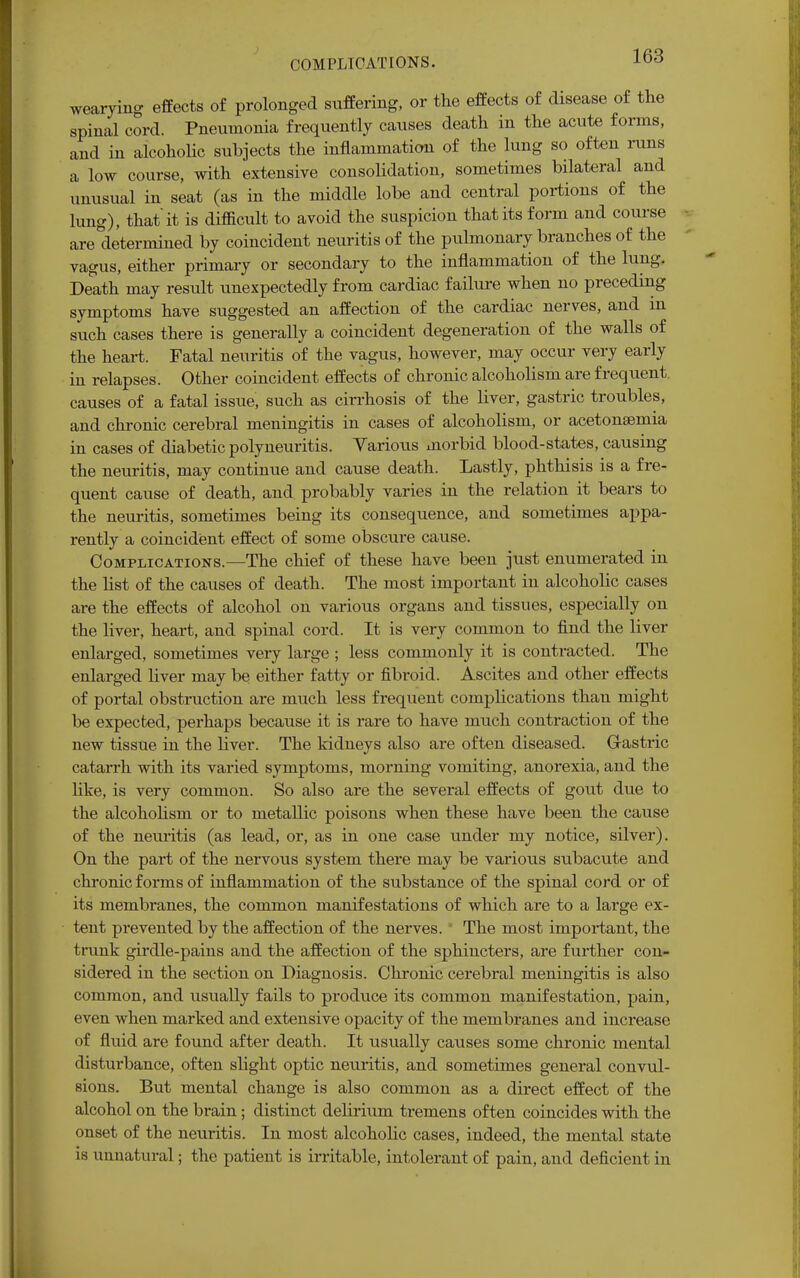 COMPLICATIONS. wearying effects of prolonged suffering, or the effects of disease of the spinal cord. Pneumonia frequently causes death in the acute forms, and in alcoholic subjects the inflammation of the lung so often runs a low course, with extensive consolidation, sometimes bilateral and unusual in seat (as in the middle lobe and central portions of the lung), that it is difficult to avoid the suspicion that its form and course are determined by coincident neuritis of the pulmonary branches of the vagus, either primary or secondary to the inflammation of the lung. Death may result unexpectedly from cardiac failure when no preceding symptoms have suggested an affection of the cardiac nerves, and in such cases there is generally a coincident degeneration of the walls of the heart. Fatal neuritis of the vagus, however, may occur very early in relapses. Other coincident effects of chronic alcoholism are frequent, causes of a fatal issue, such as cirrhosis of the liver, gastric troubles, and chronic cerebral meningitis in cases of alcoholism, or acetonsemia in cases of diabetic polyneuritis. Various morbid blood-states, causing the neuritis, may continue and cause death. Lastly, phthisis is a fre- quent cause of death, and probably varies in the relation it bears to the neuritis, sometimes being its consequence, and sometimes appa- rently a coincident effect of some obscure cause. Complications.—The chief of these have been just enumerated in the list of the causes of death. The most important in alcoholic cases are the effects of alcohol on various organs and tissues, especially on the liver, heart, and spinal cord. It is very common to find the liver enlarged, sometimes very large ; less commonly it is contracted. The enlarged liver may be either fatty or fibroid. Ascites and other effects of portal obstruction are much less frequent complications than might be expected, perhaps because it is rare to have much contraction of the new tissue in the liver. The kidneys also are often diseased. Gastric catarrh with its varied symptoms, morning vomiting, anorexia, and the like, is very common. So also are the several effects of gout due to the alcoholism or to metallic poisons when these have been the cause of the neuritis (as lead, or, as in one case under my notice, silver). On the part of the nervous system there may be various subacute and chronic forms of inflammation of the substance of the spinal cord or of its membranes, the common manifestations of which are to a large ex- tent prevented by the affection of the nerves. The most important, the trunk girdle-pains and the affection of the sphincters, are further con- sidered in the section on Diagnosis. Chronic cerebral meningitis is also common, and usually fails to produce its common manifestation, pain, even when marked and extensive opacity of the membranes and increase of fluid are found after death. It usually causes some chronic mental disturbance, often slight optic neuritis, and sometimes general convul- sions. But mental change is also common as a direct effect of the alcohol on the brain; distinct delirium ti-emens often coincides with the onset of the neuritis. In most alcoholic cases, indeed, the mental state is unnatural; the patient is irritable, intolerant of pain, and deficient in