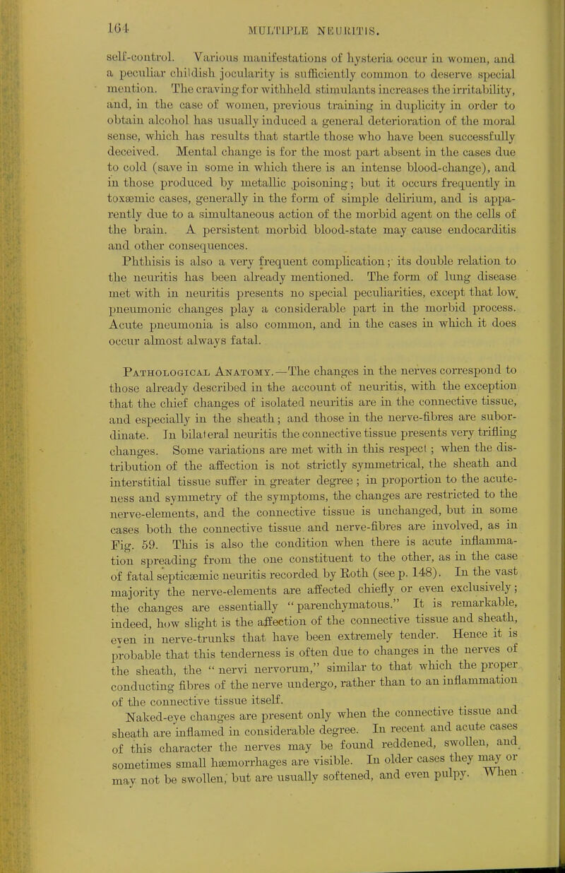 16 I self-control. Various manifestations of hysteria occur in women, and a peculiar childish jocularity is sufficiently common to deserve special mention. The craving for withheld stimulants increases the irritability, and, in the; case of women, previous training in duplicity in order to obtain alcohol has usually induced a general deterioration of the moral sense, which has results that startle those who have been successfully deceived. Mental change is for the most part absent in the cases due to cold (save in some in which there is an intense blood-change), and in those produced by metallic poisoning; but it occurs frequently in toxsemic cases, generally in the form of simple delirium, and is appa- rently due to a simultaneous action of the morbid agent on the cells of the brain. A persistent morbid blood-state may cause endocarditis and other consequences. Phthisis is also a very frequent complication;- its double relation to the neuritis has been already mentioned. The form of lung disease met with in neuritis presents no special peculiarities, except that low. pneumonic changes play a considerable part in the morbid process. Acute pneumonia is also common, and in the cases in which it does occur almost always fatal. Pathological Anatomy.—The changes in the nerves correspond to those already described in the account of neuritis, with the exception that the chief changes of isolated neuritis are in the connective tissue, and especially in the sheath; and those in the nerve-fibres are subor- dinate. In bilat eral neuritis the connective tissue presents very trifling- changes. Some variations are met with in this respect ; when the dis- tribution of the affection is not strictly symmetrical, the sheath and interstitial tissue suffer in greater degree ; in proportion to the acute- ness and symmetry of the symptoms, the changes are restricted to the nerve-elements, and the connective tissue is unchanged, but in some cases both the connective tissue and nerve-fibres are involved, as in Pig. 59. This is also the condition when there is acute inflamma- tion spreading from the one constituent to the other, as in the case of fatal septicsemic neuritis recorded by Roth (see p. 148). In the vast majority the nerve-elements are affected chiefly or even exclusively; the changes are essentially parenchymatous. It is remarkable, indeed, how slight is the affection of the connective tissue and sheath, even in nerve-trunks that have been extremely tender. Hence it is probable that this tenderness is often due to changes in the nerves of the sheath, the  nervi nervorum, similar to that which the proper conducting fibres of the nerve undergo, rather than to an inflammation of the connective tissue itself. Naked-eve changes are present only when the connective tissue and sheath are'inflamed in considerable degree. In recent and acute cases of this character the nerves may be found reddened, swollen, and sometimes small haemorrhages are visible. In older cases they may or may not be swollen; but are usually softened, and even pulpy. ^ hen