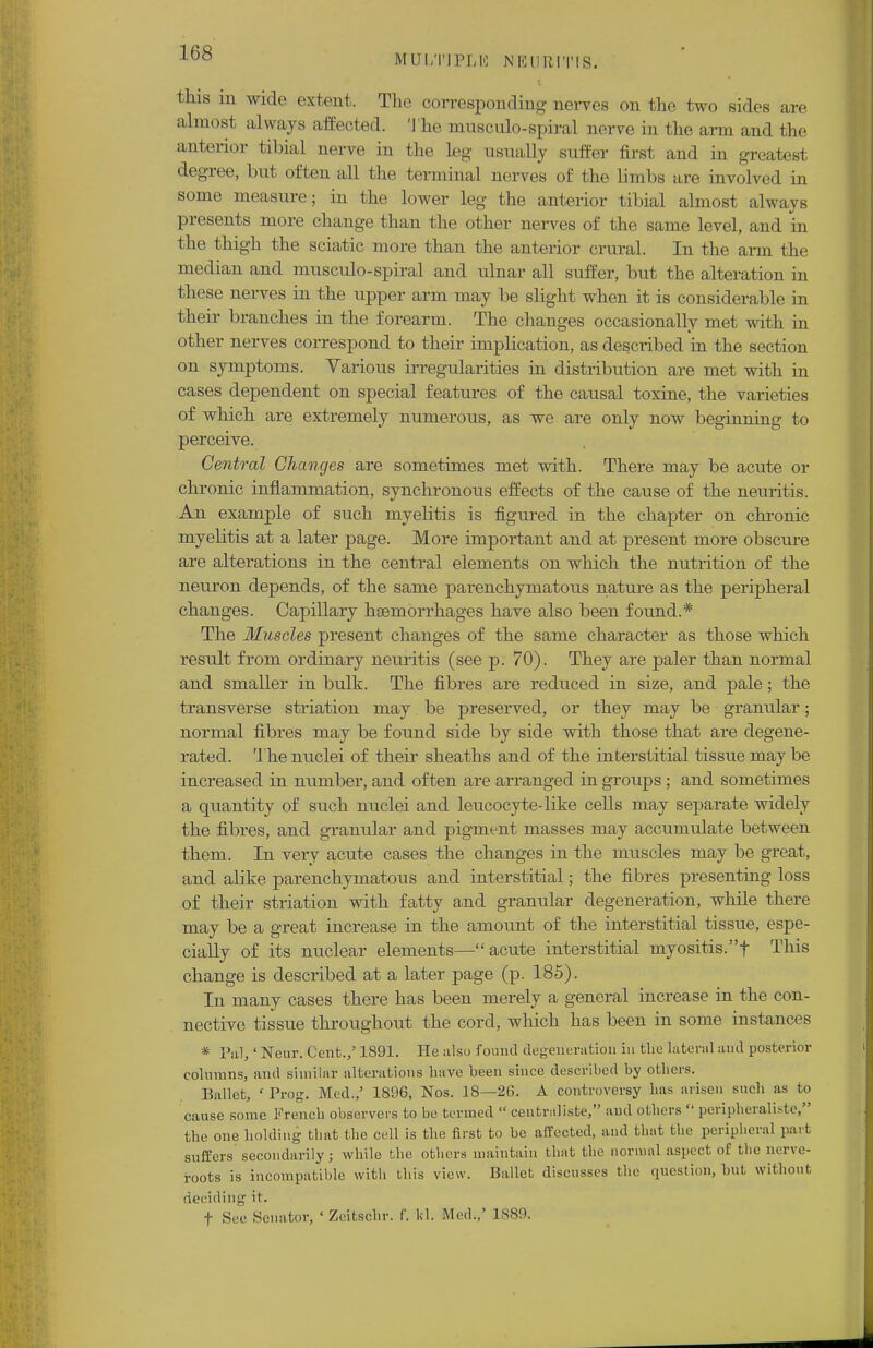MUI/NIM,!'! NEURITIS. tins in wide extent. The corresponding nerves on the two sides are almost always affected. The musculo-spiral nerve in the arm and the anterior tibial nerve in the leg usually suffer first and in greatesl degree, but often all the terminal nerves of the limbs are involved in some measure; in the lower leg the anterior tibial almost always presents more change than the other nerves of the same level, and in the thigh the sciatic more than the anterior crural. In the arm the median and musculo-spiral and ulnar all suffer, but the alteration in these nerves in the upper arm may be slight when it is considerable in their branches in the forearm. The changes occasionally met with in other nerves correspond to their implication, as described in the section on symptoms. Various irregularities in distribution are met with in cases dependent on special features of the causal toxine, the varieties of which are extremely numerous, as we are only now beginning to perceive. Central Changes are sometimes met with. There may be acute or chronic inflammation, synchronous effects of the cause of the neuritis. An example of such myelitis is figured in the chapter on chronic myelitis at a later page. More important and at present more obscure are alterations in the central elements on which the nutrition of the neuron depends, of the same parenchymatous nature as the peripheral changes. Capillary haemorrhages have also been found.* The Muscles present changes of the same character as those which result from ordinary neuritis (see p. 70). They are paler than normal and smaller in bulk. The fibres are reduced in size, and pale; the transverse striation may be preserved, or they may be granular; normal fibres may be found side by side with those that are degene- rated. The nuclei of their sheaths and of the interstitial tissue maybe increased in number, and often are arranged in groups ; and sometimes a quantity of such nuclei and leucocyte-like cells may separate widely the fibres, and granular and pigment masses may accumulate between them. In very acute cases the changes in the muscles may be great, and alike parenchymatous and interstitial; the fibres presenting loss of their striation with fatty and granular degeneration, while there may be a great increase in the amount of the interstitial tissue, espe- cially of its nuclear elements—acute interstitial myositis.f This change is described at a later page (p. 185). In many cases there has been merely a general increase in the con- nective tissue throughout the cord, which has been in some instances * Pal,' Neur. Cent./ 1891. He also found degeneration in the lateral and posterior columns, and similar alterations have been since described by others. Ballet, ' Prog. Med.,' 1896, Nos. 18—26. A controversy lias arisen such as to cause some French observers to be termed centraliste, and others peripheraliste, the one holding that the cell is the first to be affected, and that the peripheral part suffers secondarily ; while the others maintain that the normal aspect of the nerve- roots is incompatible with tins view. Ballet discusses the question, but without deciding it. f Sec Senator, ' Zeibschr. f. Id. Med..- 1889,