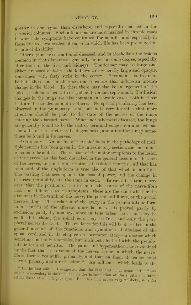 greater in oue region than elsewhere, and especially marked in the posterior columns. Such alterations are most marked in chronic cases in which the symptoms have continued for months, and especially in those due to chronic alcoholism, or in which life has been prolonged in a state of disability. Other organs are often found diseased, and in alcoholism the lesions common in that disease are generally found in some degree, especially alterations in the liver and kidneys. The former may be large and either cirrhosed or fatty ; the kidneys are generally large and opaque, sometimes with fatty striae in the cortex. Pneumonia is frequent both in these and in all cases due to causes that induce an intense change in the blood. In these there may also be enlargement of the spleen, such as is met with in typhoid fever and septicaemia. Phthisical changes in the lungs are also common in chronic cases, both in those that are due to alcohol and in others. ~No special peculiarity has been observed in the pulmonary lesion, but it is very desirable that more attention should be paid to the state of the nerves of the lungs entering the diseased parts. When not otherwise diseased, the lungs are generally found to be the seat of terminal congestion and oedema. The walls of the heart may be degenerated, and alterations may some- times be found in its nerves. Pathology.—An outline of the chief facts in the pathology of mul- tiple neuritis has been given in the introductory section, and not much remains to be added. The relation of the motor symptoms to the lesion of the nerves has also been described in the general account of diseases of the nerves, and in the description of isolated neuritis ; all that has been said of the single form is true also of that which is multiple. The wasting that accompanies the loss of power, and the change in electrical irritability, are the same in each. In each it is true, more- over, that the position of the lesion in the course of the nerve-fibre makes no difference to the symptoms; these are the same whether the disease is in the trunk of the nerve, the peripheral fibres, or the actual nerve-endings. The relation of the ataxy in the pseudo-tabetic form to a nem-itis of the afferent muscular nerves is proved partly by exclusion, partly by analogy, since in true tabes the lesion may be confined to these; the spinal cord may be free, and only the peri- pheral nerves diseased. The evidence for this will be described in the general account of the functions and symptoms of diseases of the spinal cord, and in the chapter on locomotor ataxy—a disease which sometimes not only resembles, but is almost identical with, the pseudo- tabetic form of neuritis. The pains and hyperesthesia are explained by the fact that the disease of the nerves is one in which the nerve- fibres themselves suffer primarily, and that on them the cause must have a primary and direct action.* An influence which leads to the * In the first edition 1 suggested that the degeneration of some of the fibres might be secondary to their damage by the inflammation of the sheath and inter- stitial t.ssue at some higher spot. Hut this now seems very unlikely; it is far