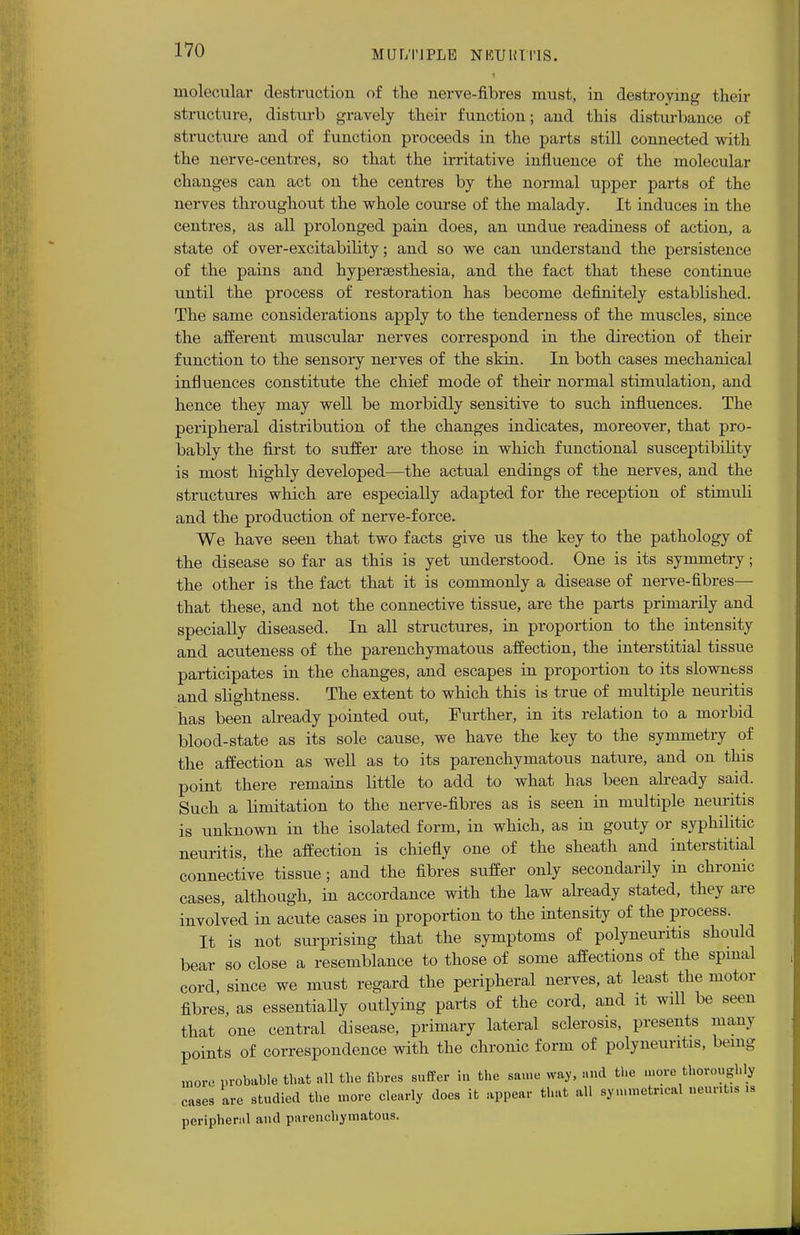 molecular destruction of the nerve-fibres must, in destroying their structure, disturb gravely their function; and this disturbance of structure and of function proceeds in the parts still connected with the nerve-centres, so that the irritative influence of the molecular changes can act on the centres by the normal upper parts of the nerves throughout the whole course of the malady. It induces in the centres, as all prolonged pain does, an undue readiness of action, a state of over-excitability; and so we can understand the persistence of the pains and hyperesthesia, and the fact that these continue until the process of restoration has become definitely established. The same considerations apply to the tenderness of the muscles, since the afferent muscular nerves correspond in the direction of their function to the sensory nerves of the skin. In both cases mechanical influences constitute the chief mode of their normal stimulation, and hence they may well be morbidly sensitive to such influences. The peripheral distribution of the changes indicates, moreover, that pro- bably the first to suffer are those in which functional susceptibility is most highly developed—the actual endings of the nerves, and the structures which are especially adapted for the reception of stimuli and the production of nerve-force. We have seen that two facts give us the key to the pathology of the disease so far as this is yet understood. One is its symmetry; the other is the fact that it is commonly a disease of nerve-fibres— that these, and not the connective tissue, are the parts primarily and specially diseased. In all structures, in proportion to the intensity and acuteness of the parenchymatous affection, the interstitial tissue participates in the changes, and escapes in proportion to its slowness and slightness. The extent to which this is true of multiple neuritis has been already pointed out, Further, in its relation to a morbid blood-state as its sole cause, we have the key to the symmetry of the affection as well as to its parenchymatous nature, and on this point there remains little to add to what has been already said. Such a limitation to the nerve-fibres as is seen in multiple neuritis is unknown in the isolated form, in which, as in gouty or syphilitic neuritis, the affection is chiefly one of the sheath and interstitial connective tissue; and the fibres suffer only secondarily in chronic cases, although, in accordance with the law already stated, they are involved in acute cases in proportion to the intensity of the process. It is not surprising that the symptoms of polyneuritis should bear so close a resemblance to those of some affections of the spinal cord since we must regard the peripheral nerves, at least the motor fibres, as essentially outlying parts of the cord, and it will be seen that one central disease, primary lateral sclerosis, presents many points of correspondence with the chronic form of polyneuritis, being more probable that all the fibres suffer in the same way, and the more thoroughly cases are studied the more elearly does it appear that all symmetrical neurit* » peripheral and parenchymatous.