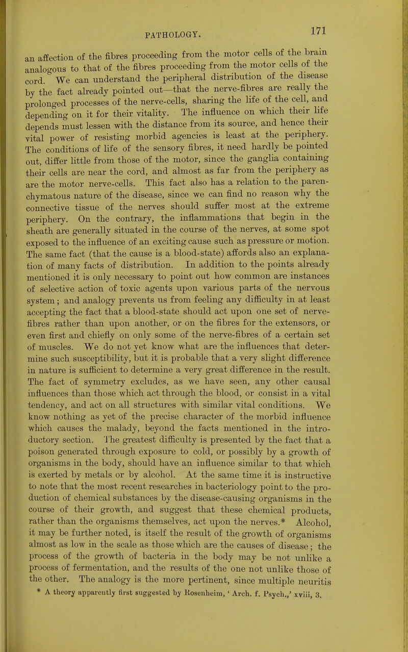 an affection of the fibres proceeding from the motor cells of the brain analogous to that of the fibres proceeding from the motor cells of the cord We can understand the peripheral distribution of the disease by the fact already pointed out—that the nerve-fibres are really the prolonged processes of the nerve-cells, sharing the life of the cell, and depending on it for their vitality. The influence on which their life depends must lessen with the distance from its source, and hence their vital power of resisting morbid agencies is least at the periphery. The conditions of life of the sensory fibres, it need hardly be pointed out, differ little from those of the motor, since the ganglia containing their cells are near the cord, and almost as far from the periphery as are the motor nerve-cells. This fact also has a relation to the paren- chymatous nature of the disease, since we can find no reason why the connective tissue of the nerves should suffer most at the extreme periphery. On the contrary, the inflammations that begin in the sheath are generally situated in the course of the nerves, at some spot exposed to the influence of an exciting cause such as pressure or motion. The same fact (that the cause is a blood-state) affords also an explana- tion of many facts of distribution. In addition to the points already mentioned it is only necessary to point out how common are instances of selective action of toxic agents upon various parts of the nervous system ; and analogy prevents us from feeling any difficulty in at least accepting the fact that a blood-state should act upon one set of nerve- fibres rather than upon another, or on the fibres for the extensors, or even first and chiefly on only some of the nerve-fibres of a certain set of muscles. We do not yet know what are the influences that deter- mine such susceptibility, but it is probable that a very slight difference in nature is sufficient to determine a very great difference in the result. The fact of symmetry excludes, as we have seen, any other causal influences than those which act through the blood, or consist in a vital tendency, and act on all structures with similar vital conditions. We know nothing as yet of the precise character of the morbid influence which causes the malady, beyond the facts mentioned in the intro- ductory section. The greatest difficulty is presented by the fact that a poison generated through exposure to cold, or possibly by a growth of organisms in the body, should have an influence similar to that which is exerted by metals or by alcohol. At the same time it is instructive to note that the most recent researches in bacteriology point to the pro- duction of chemical substances by the disease-causing organisms in the course of their growth, and suggest that these chemical products, rather than the organisms themselves, act upon the nerves.* Alcohol, it may be further noted, is itself the result of the growth of organisms almost as low in the scale as those which are the causes of disease; the process of the growth of bacteria in the body may be not unlike a process of fermentation, and the results of the one not unlike those of the other. The analogy is the more pertinent, since multiple neuritis * A theory apparently first suggested by Rosenheim,' Arch. f. Psych.,' xviii, 3.