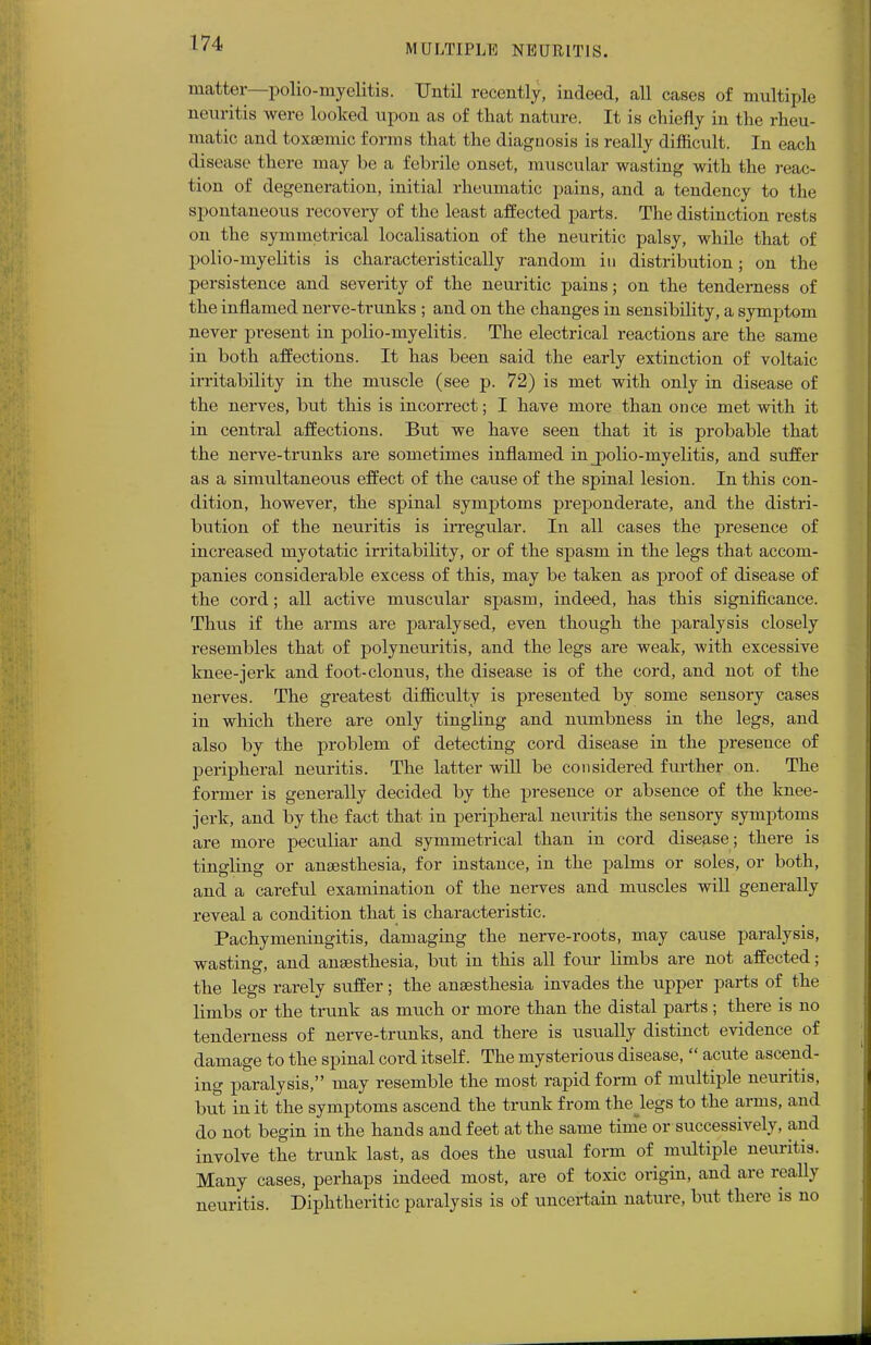 matter—polio-myelitis. Until recently, indeed, all cases of multiple neuritis were looked upon as of that nature. It is chiefly in the rheu- matic and toxsemic forms that the diagnosis is really difficult. In each disease there may be a febrile onset, muscular wasting with the reac- tion of degeneration, initial rheumatic pains, and a tendency to the spontaneous recovery of the least affected parts. The distinction rests on the symmetrical localisation of the neuritic palsy, while that of polio-myelitis is characteristically random in distribution; on the persistence and severity of the neuritic pains; on the tenderness of the inflamed nerve-trunks ; and on the changes in sensibility, a symptom never present in polio-myelitis. The electrical reactions are the same in both affections. It has been said the early extinction of voltaic irritability in the muscle (see p. 72) is met with only in disease of the nerves, but this is incorrect; I have more than once met with it in central affections. But we have seen that it is probable that the nerve-trunks are sometimes inflamed in jpolio-myelitis, and suffer as a simultaneous effect of the cause of the spinal lesion. In this con- dition, however, the spinal symptoms preponderate, and the distri- bution of the neuritis is irregular. In all cases the presence of increased myotatic irritability, or of the spasm in the legs that accom- panies considerable excess of this, may be taken as proof of disease of the cord; all active muscular spasm, indeed, has this significance. Thus if the arms are paralysed, even though the paralysis closely resembles that of polyneuritis, and the legs are weak, with excessive knee-jerk and foot-clonus, the disease is of the cord, and not of the nerves. The greatest difficulty is presented by some sensory cases in which there are only tingling and numbness in the legs, and also by the problem of detecting cord disease in the presence of peripheral neuritis. The latter will be considered further on. The former is generally decided by the presence or absence of the knee- jerk, and by the fact that in peripheral neuritis the sensory symptoms are more peculiar and symmetrical than in cord disease ; there is tingling or anaesthesia, for instance, in the palms or soles, or both, and a careful examination of the nerves and muscles will generally reveal a condition that is characteristic. Pachymeningitis, damaging the nerve-roots, may cause paralysis, wasting, and anaesthesia, but in this all four limbs are not affected; the legs rarely suffer; the anaesthesia invades the upper parts of the limbs or the trunk as much or more than the distal parts; there is no tenderness of nerve-trunks, and there is usually distinct evidence of damage to the spinal cord itself. The mysterious disease,  acute ascend- ing paralysis, may resemble the most rapid form of multiple neuritis, but in it the symptoms ascend the trunk from the legs to the arms, and do not begin in the hands and feet at the same time or successively, and involve the trunk last, as does the usual form of multiple neuritis. Many cases, perhaps indeed most, are of toxic origin, and are really neuritis. Diphtheritic paralysis is of uncertain nature, but there is no
