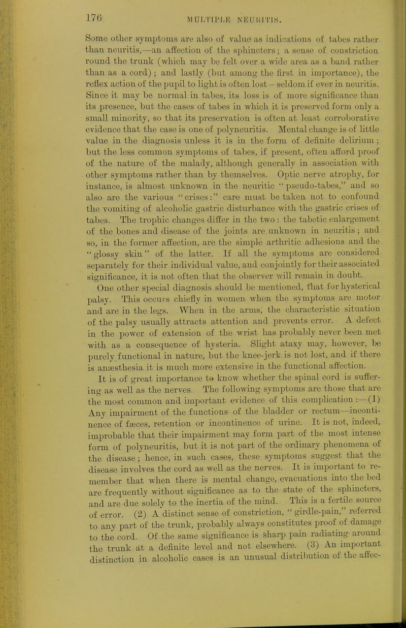 170 M Ul/Nl'I.K NEURITIS. Some other symptoms are also of value as indications of tabes rather than neuritis,—an affection of the sphincters; a sense of constriction round the trunk (which may be felt over a wide area as a band rather than as a cord); and lastly (but among the first, in importance), the reflex action of the pupil to light is often lost - seldom if ever in neuritis. Since it may be normal in tabes, its loss is of more significance than its presence, but the cases of tabes in which it is preserved form only a small minority, so that its preservation is often at least corroborative evidence that the case is one of polyneuritis. Mental change is of little value in the diagnosis unless it is in the form of definite delirium ; but the less common symptoms of tabes, if present, often afford proof of the nature of the malady, although generally in association with other symptoms rather than by themselves. Optic nerve atrophy, for instance, is almost unknown in the neuritic pseudo-tabes, and so also are the various crises: care must betaken- not to confound the vomiting of alcoholic gastric disturbance with the gastric crises of tabes. The trophic changes differ in the two : the tabetic enlargement of the bones and disease of the joints are unknown in neuritis ; and so, in the former affection, are the simple arthritic adhesions and the glossy skin of the latter. If all the symptoms are considered separately for their individual value, and conjointly for their associated significance, it is not often that the observer will remain in doubt. One other special diagnosis should be mentioned, that for hysterical palsy. This occurs chiefly in women when the symptoms are motor and are in the legs. When in the arms, the characteristic situation of the palsy usually attracts attention and prevents error. A defect in the power of extension of the wrist has probably never been met with as a consequence of hysteria. Slight ataxy may, however, be purely functional in nature, but the knee-jerk is not lost, and if there is aneesthesia it is much more extensive in the functional affection. It is of great importance to know whether the spinal cord is suffer- ing as well as the nerves. The following symptoms are those that arc the most common and important evidence of this complication :—(1) Any impairment of the functions of the bladder or rectum—inconti- nence of f geces, retention or incontinence of urine. It is not, indeed, improbable that their impairment may form part of the most intense form of polyneuritis, but it is not part of the ordinary phenomena of the disease; hence, in such cases, these symptoms suggest that the disease involves the cord as well as the nerves. It is important to re- member that when there is mental change, evacuations into the bed are frequently without significance as to the state of the sphincters, and are due solely to the inertia of the mind. This is a fertile source of error. (2) A distinct sense of constriction, girdle-pain, referred to any part of the trunk, probably always constitutes proof of damage to the cord. Of the same significance is sharp pain radiating around the trunk at a definite level and not elsewhere. (3) An important distinction in alcoholic cases is an unusual distribution of the affec-
